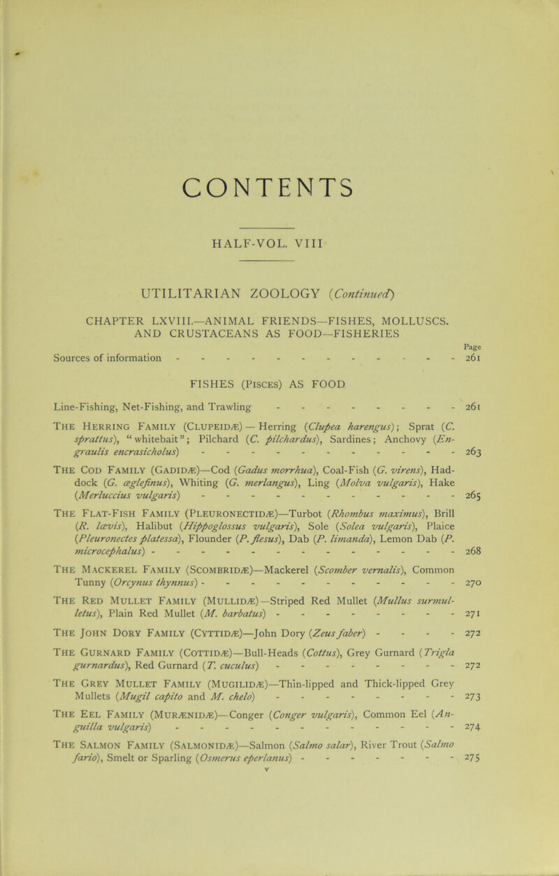 CONTENTS HALF-VOL. VIII UTILITARIAN ZOOLOGY (Continued) CHAPTER LXVIIL—ANIMAL FRIENDS—FISHES, MOLLUSCS. AND CRUSTACEANS AS FOOD—FISHERIES Page Sources of information 261 FISHES (Pisces) AS FOOD Line-Fishing, Net-Fishing, and Trawling 261 The Herring Family (Clupeid^e) — Herring (Clupea harengus)-, Sprat (C. spratlus), “whitebait”; Pilchard (C. pilchardus), Sardines; Anchovy (En- graulis encrasicholus) 263 The Cod Family (Gadid/e)—Cod (Gadus morrhua), Coal-Fish (G. virens), Had- dock (G. ceglefimis), Whiting (G. merlangus), Ling (Molva vulgaris), Hake (Merluccius vulgaris) 265 The Flat-Fish Family (Pleuronectid^e)—'Turbot (Rhombus maximus). Brill (R. lavis), Halibut (Hippoglossus vulgaris), Sole (Solea vulgaris), Plaice (Pleuronectes platessa), Flounder (.P.flesus), Dab (P. limanda), Lemon Dab (P. tnicrocephalus) 268 The Mackerel Family (Scombrid^e)—Mackerel (Scomber vemalis), Common Tunny (Orcynus thynnus) ----- 270 The Red Mullet Family (MulliDjE) —Striped Red Mullet [Mullus surmul- lelus), Plain Red Mullet (M,. barbatus) 271 The John Dory Family (Cyttid^e)—John Dory {Zeus faber) - - - - 272 The Gurnard Family (CottiDjE)—Bull-Heads (Coitus), Grey Gurnard (Trigla gurnardus), Red Gurnard (71 cuculus) 272 The Grey Mullet Family (Mugilid^e)—Thin-lipped and Thick-lipped Grey Mullets (Mugil capito and M. chelo) 273 The Eel Family (Mur^enid^e)—Conger (Conger vulgaris), Common Eel (An- guilla vulgaris) 274 The Salmon Family (Salmonid>e)—Salmon (Salmo salar), River Trout (Salmo fario), Smelt or Sparling (Osmerus eperlamis) 275