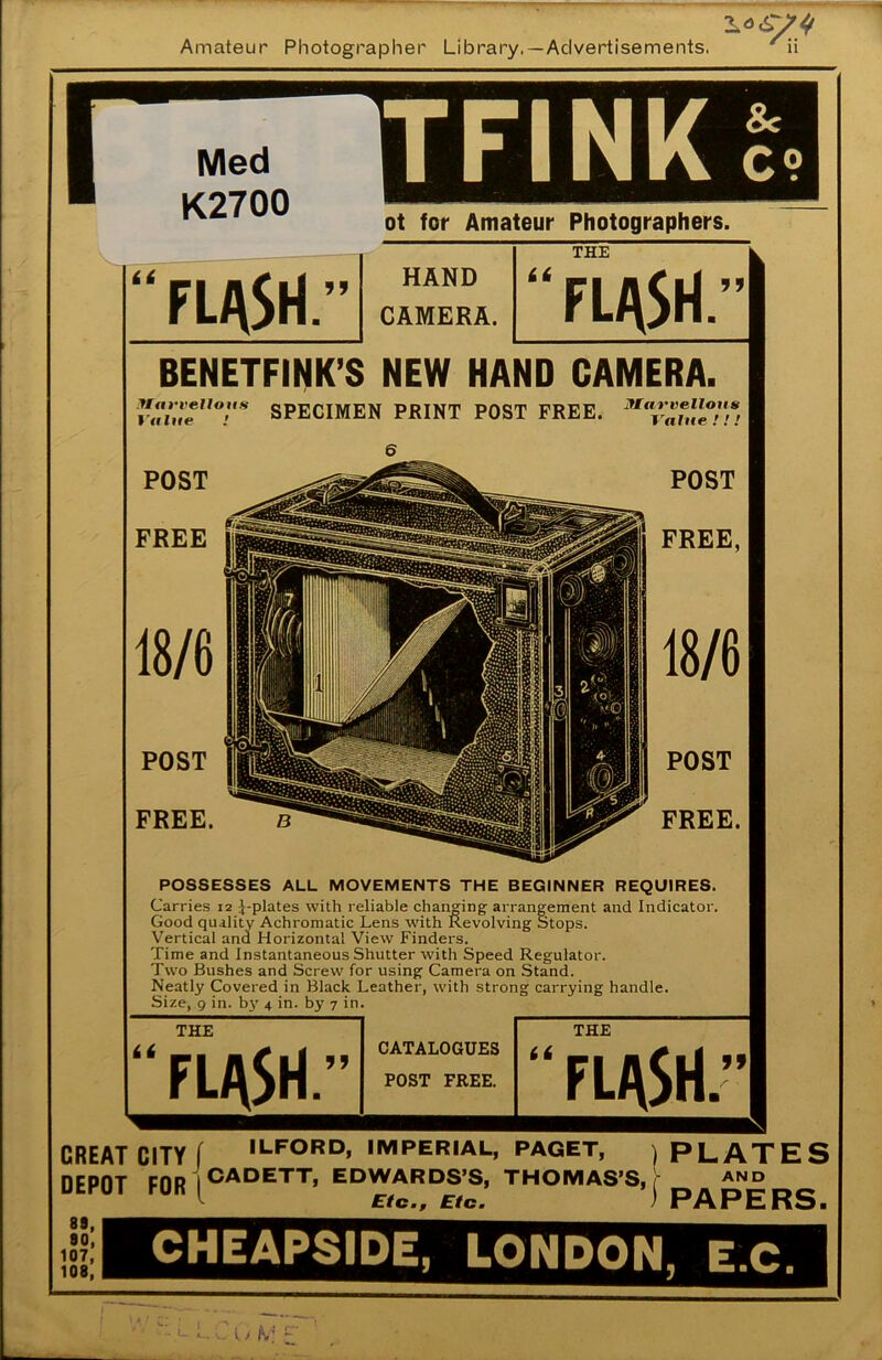 Med K2700 TFINK 8c C? ot for Amateur Photographers. HAND CAMERA. THE it fl^vSH.” BENETFINK'S NEW HAND CAMERA. value1l°r SPECIMEN PRINT POST FREE. 6 POST POST f. FREE FREE, POST FREE. POST FREE. POSSESSES ALL MOVEMENTS THE BEGINNER REQUIRES. Carries 12 ^-plates with reliable changing arrangement and Indicator. Good quality Achromatic Lens with Revolving Stops. Vertical and Horizontal View Finders. Time and Instantaneous Shutter with Speed Regulator. Two Bushes and Screw for using Camera on Stand. Neatly Covered in Black Leather, with strong carrying handle. Size, 9 in. by 4 in. by 7 in. it THE FLflSl \r CATALOGUES POST FREE. it THE FLASH 99 CREAT CITY f ILFORD, IMPERIAL, PAGET, ) PLATES DEPOT F0R|CADETT’ Et>WARDS'S, THOMAS'S, j- »» ^ Etc., Etc. ' rArhno. 89, 80, 107, 108, CHEAPSIDE, LONDON, E.C