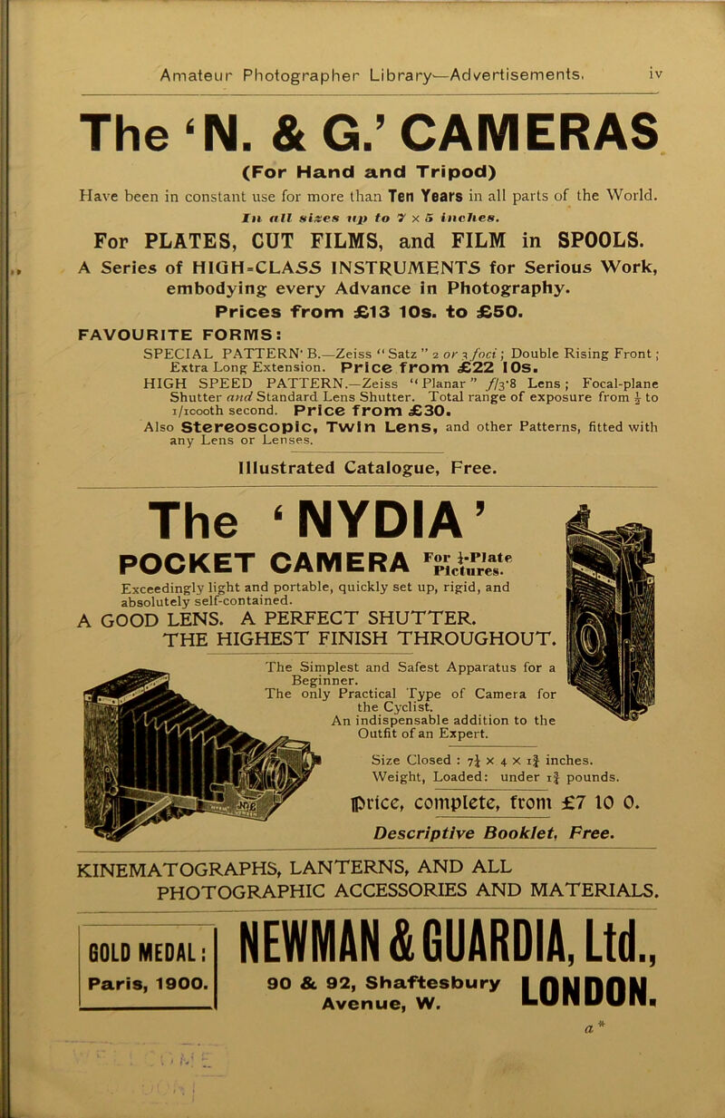 The ‘N. & G.’ CAMERAS (For Hand and Tripod) Have been in constant use for more than Ten Years in all parts of the World. In all sizes mi to V x S inches. For PLATES, CUT FILMS, and FILM in SPOOLS. A Series of HIGH=CLASS INSTRUMENTS for Serious Work, embodying every Advance in Photography. Prices from £13 10s. to £50. FAVOURITE FORMS: SPECIAL PATTERN' B.—Zeiss “ Satz ” 2 or y foci; Double Rising Front ; Extra Long Extension. Price from £22 IOS. HIGH SPEED PATTERN .-Zeiss “ Planar ” //3'8 Lens; Focal-plane Shutter and Standard Lens Shutter. Total range of exposure from ^ to i/icooth second. Price from £30. Also Stereoscopic, Twin Lens, and other Patterns, fitted with any Lens or Lenses. Illustrated Catalogue, Free. The ‘ NYDIA ’ POCKET CAMERA Pictures Exceedingly light and portable, quickly set up, rigid, and absolutely self-contained. A GOOD LENS. A PERFECT SHUTTER. THE HIGHEST FINISH THROUGHOUT. The Simplest and Safest Apparatus for a Beginner. The only Practical Type of Camera for the Cyclist. An indispensable addition to the Outfit of an Expert. Size Closed : 7J x 4 x ij inches. Weight, Loaded: under ij pounds. Iprice, complete, from £7 10 0. Descriptive Booklet, Free. KINEMATOGRAPHS, LANTERNS, AND ALL PHOTOGRAPHIC ACCESSORIES AND MATERIALS. GOLD MEDAL: Paris, 1900. NEWMAN &GUARDIA, Ltd., 90 & 92, Shaftesbury Avenue, W. LONDON. a