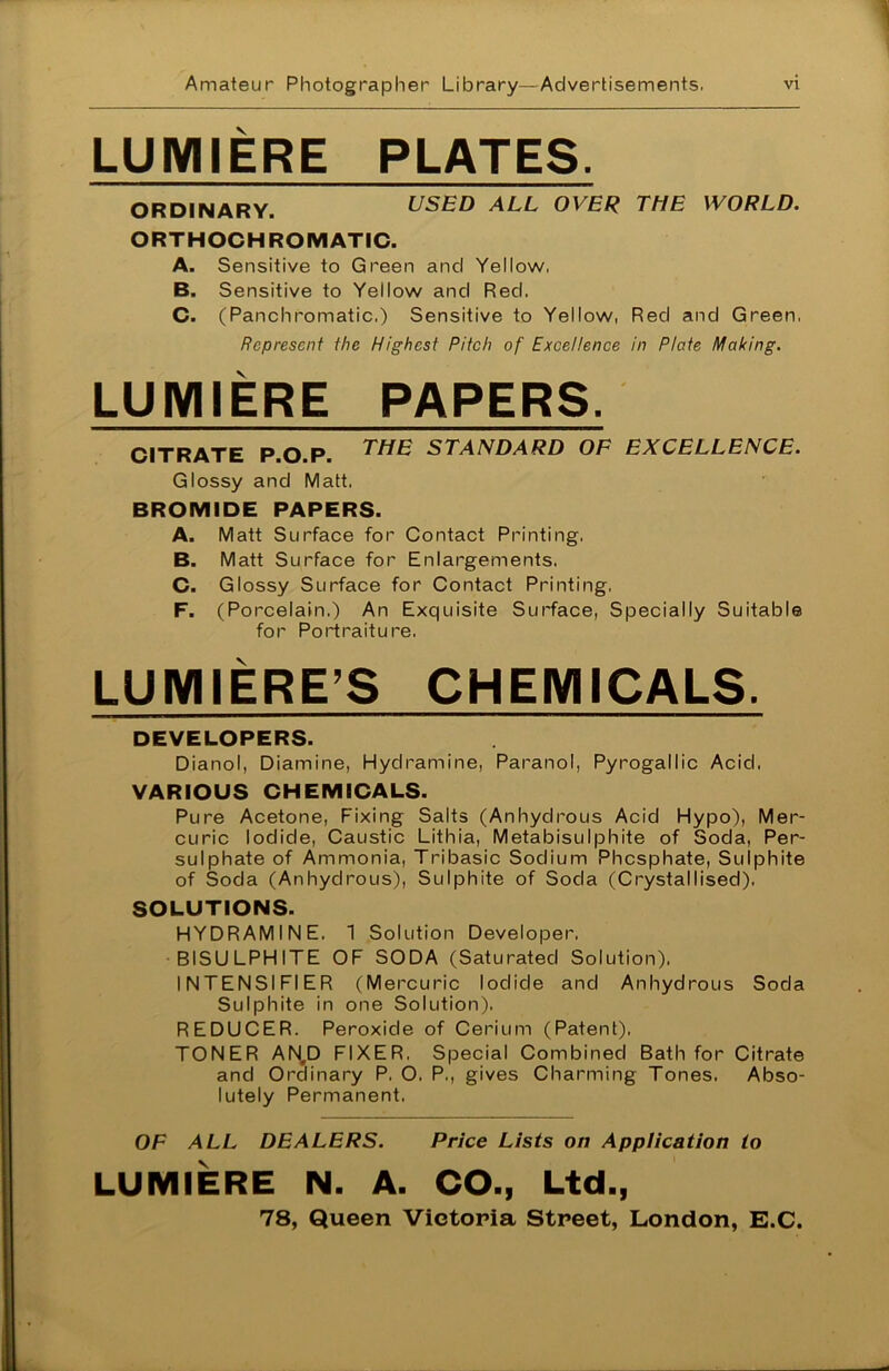 LUMIERE PLATES. ORDINARY. USED ALL OVER THE WORLD. ORTHOCHROMATIC. A. Sensitive to Green and Yellow, B. Sensitive to Yellow and Red. C. (Panchromatic.) Sensitive to Yellow, Red and Green, Represent the Highest Pitch of Excellence in Plate Making. LUMIERE PAPERS. CITRATE P.O.P. THE STANDARD OF EXCELLENCE. Glossy and Matt, BROMIDE PAPERS. A. Matt Surface for Contact Printing, B. Matt Surface for Enlargements. C. Glossy Surface for Contact Printing, F. (Porcelain.) An Exquisite Surface, Specially Suitable for Portraiture. LUMIERE’S CHEMICALS. DEVELOPERS. Dianol, Diamine, Hydramine, Paranol, Pyrogallic Acid, VARIOUS CHEMICALS. Pure Acetone, Fixing Salts (Anhydrous Acid Hypo), Mer- curic Iodide, Caustic Lithia, Metabisulphite of Soda, Per- sulphate of Ammonia, Tribasic Sodium Phosphate, Sulphite of Soda (Anhydrous), Sulphite of Soda (Crystallised). SOLUTIONS. HYDRAMINE, 1 Solution Developer, BISULPHITE OF SODA (Saturated Solution). INTENSIFIER (Mercuric Iodide and Anhydrous Soda Sulphite in one Solution). REDUCER. Peroxide of Cerium (Patent). TONER AN,D FIXER. Special Combined Bath for Citrate and Ordinary P, O, P., gives Charming Tones, Abso- lutely Permanent, OF ALL DEALERS. Price Lists on Application to LUMIERE N. A. CO., Ltd., 78, Queen Victoria Street, London, E.C.