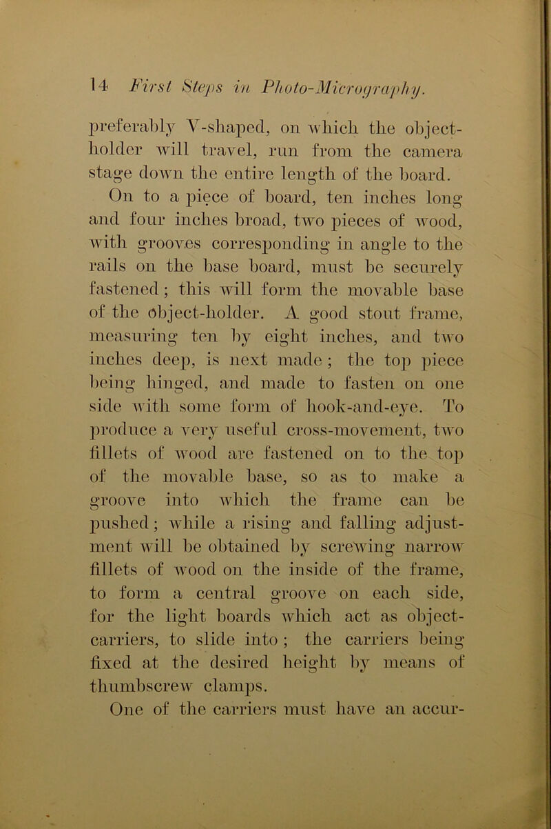 preferably V- shaped, on which the object- holder will travel, run from the camera stage down the entire length of the board. On to a piece of board, ten inches long and four inches broad, two pieces of wood, with grooves corresponding in angle to the rails on the base board, must be securely fastened; this will form the movable base of the object-holder. A good stout frame, measuring ten by eight inches, and two inches deep, is next made ; the top piece being hinged, and made to fasten on one side with some form of hook-and-eye. To produce a very useful cross-movement, two fillets of wood are fastened on to the top of the movable base, so as to make a groove into which the frame can be pushed; while a rising and falling adjust- ment will be obtained by screwing narrow fillets of wood on the inside of the frame, to form a central groove on each side, for the light boards which act as object- carriers, to slide into ; the carriers being fixed at the desired height by means of thumbscrew clamps. One of the carriers must have an accur-