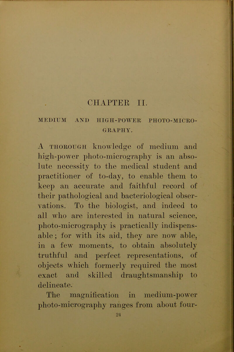 CHAPTER II. MEDIUM AND HIGH-POWER PHOTO-MICRO- GRAPHY. A thorough knowledge of medium and O high-power photo-micrography is an abso- lute necessity to the medical student and practitioner of to-day, to enable them to keep an accurate and faithful record of their j)athological and bacteriological obser- vations. To the biologist, and indeed to all who are interested in natural science, photo-micrography is practically indispens- able ; for with its aid, they are now able, in a few moments, to obtain absolutely truthful and perfect representations, of objects which formerly required the most exact and skilled draughtsmanship to delineate. The magnification in medium-power photo-micrography ranges from about four-