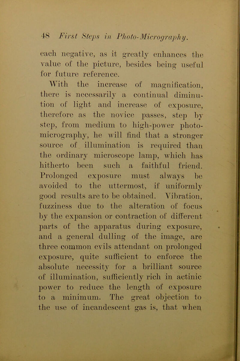 each negative, as it greatly enhances the value of the picture, besides being useful for future reference. With the increase of magnification, there is necessarily a continual diminu- tion of light and increase of exposure, therefore as the novice passes, step hv step, from medium to high-power photo- micrography, he will find that a stronger source of illumination is required than the ordinary microscope lamp, which has hitherto been such a faithful friend. Prolonged exposure must always he avoided to the uttermost, if uniformly good results are to he obtained. Vibration, fuzziness due to the alteration of focus by the expansion or contraction of different parts of the apparatus during exposure, and a general dulling of the image, are three common evils attendant on prolonged exposure, quite sufficient to enforce the absolute necessity for a brilliant source of illumination, sufficiently rich in actinic power to reduce the length of exposure to a minimum. The great objection to the use of incandescent gas is, that when