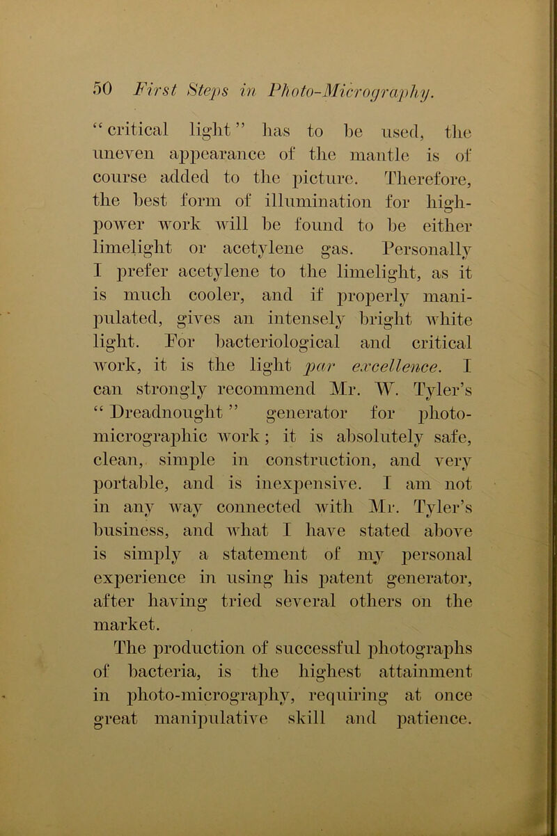 “ critical light ” has to be used, the uneven appearance of the mantle is of course added to the picture. Therefore, the best form of illumination for high- power work will he found to he either limelight or acetylene gas. Personally I prefer acetylene to the limelight, as it is much cooler, and if properly mani- pulated, gives an intensely bright white light. Tor bacteriological and critical work, it is the light par excellence. I can strongly recommend Mr. W. Tyler’s “ Dreadnought ” generator for photo- micrographic work; it is absolutely safe, clean, simple in construction, and very portable, and is inexpensive. I am not in any way connected with Mr. Tyler’s business, and what I have stated above is simply a statement of myr personal experience in using his patent generator, after having tried several others on the market. The production of successful photographs of bacteria, is the highest attainment in photo-micrography, requiring at once great manipulative skill and patience.