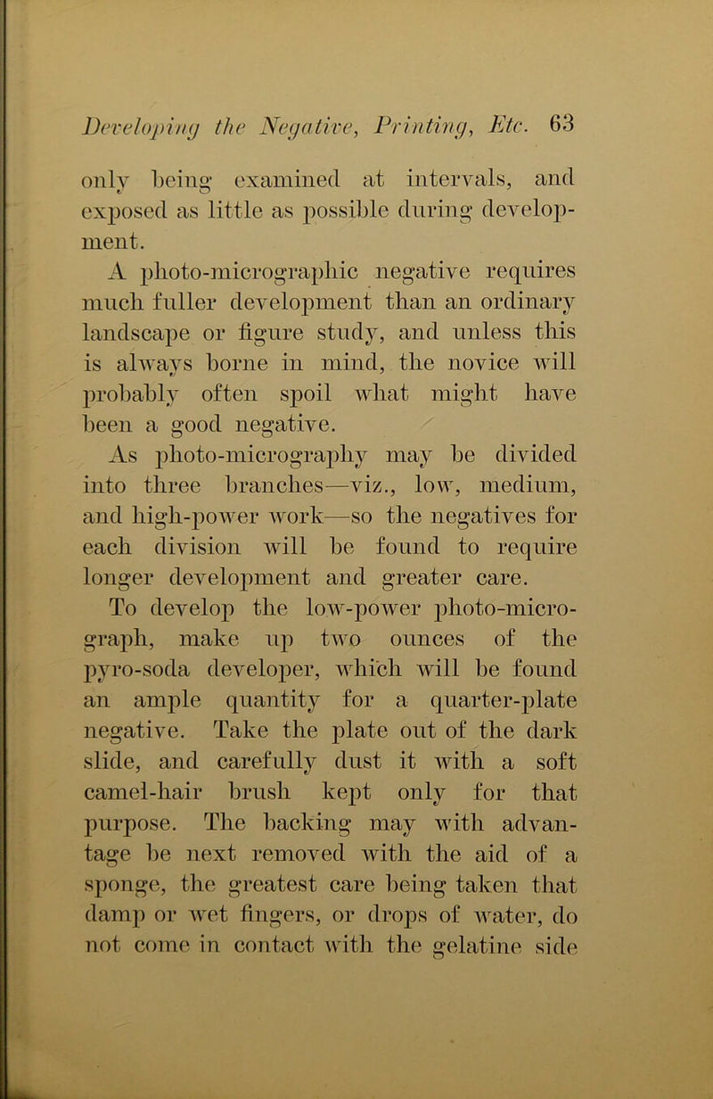 only being examined at intervals, and exposed as little as possible during develop- ment. A photo-micrographic negative requires mncli fuller development than an ordinary landscape or figure study, and unless this is always borne in mind, the novice will probably often spoil what might have been a good negative. As photo-micrography may be divided into three branches—viz., low, medium, and high-power work—so the negatives for each division will be found to require longer development and greater care. To develop the low-power photo-micro- graph, make up two ounces of the pyro-soda developer, which will be found an ample quantity for a quarter-plate negative. Take the plate out of the dark slide, and carefully dust it with a soft camel-hair brush kept only for that purpose. The backing may with advan- tage be next removed with the aid of a sponge, the greatest care being taken that damp or wet fingers, or drops of water, do not come in contact with the gelatine side