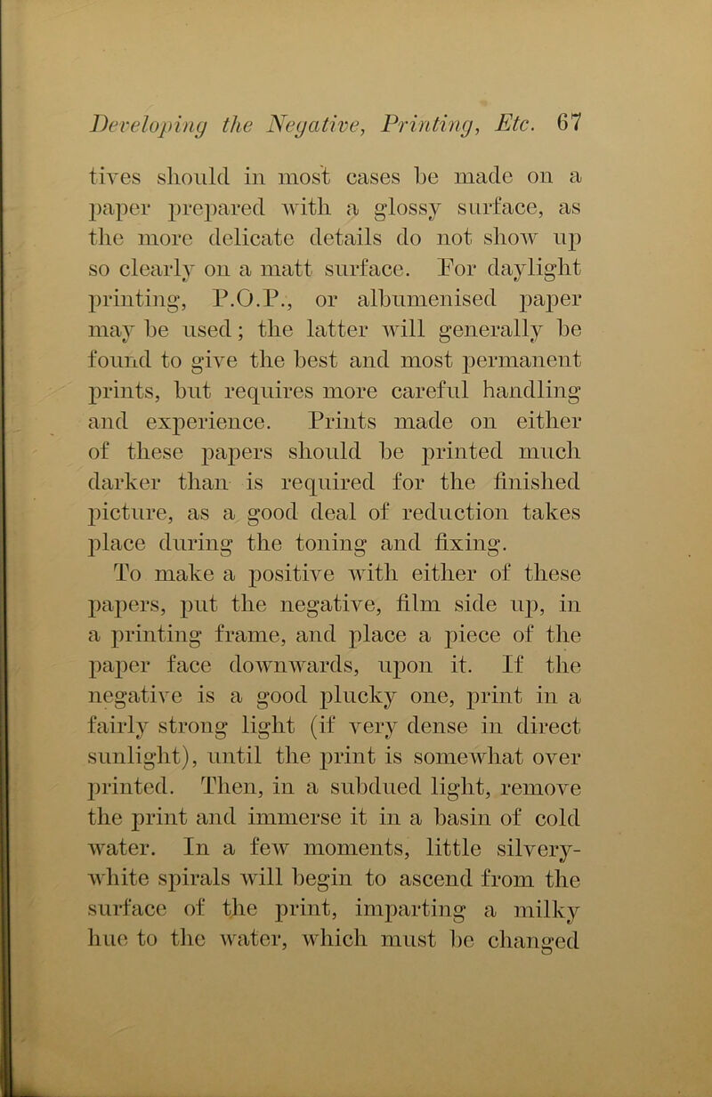 tiyes should in most cases he made on a paper prepared with a glossy surface, as the more delicate details do not show up so clearly on a matt surface. For daylight printing, P.O.P., or alhumenised paper may he used; the latter will generally he found to give the best and most permanent prints, hut requires more careful handling and experience. Prints made on either of these papers should he printed much darker than is required for the finished picture, as a good deal of reduction takes place during the toning and fixing. To make a positive with either of these papers, put the negative, film side up, in a printing frame, and place a piece of the paper face downwards, upon it. If the negative is a good plucky one, print in a fairly strong light (if very dense in direct sunlight), until the print is somewhat over printed. Then, in a subdued light, remove the print and immerse it in a basin of cold water. In a few moments, little silvery- white spirals will begin to ascend from the surface of the print, imparting a milky hue to the water, which must he changed