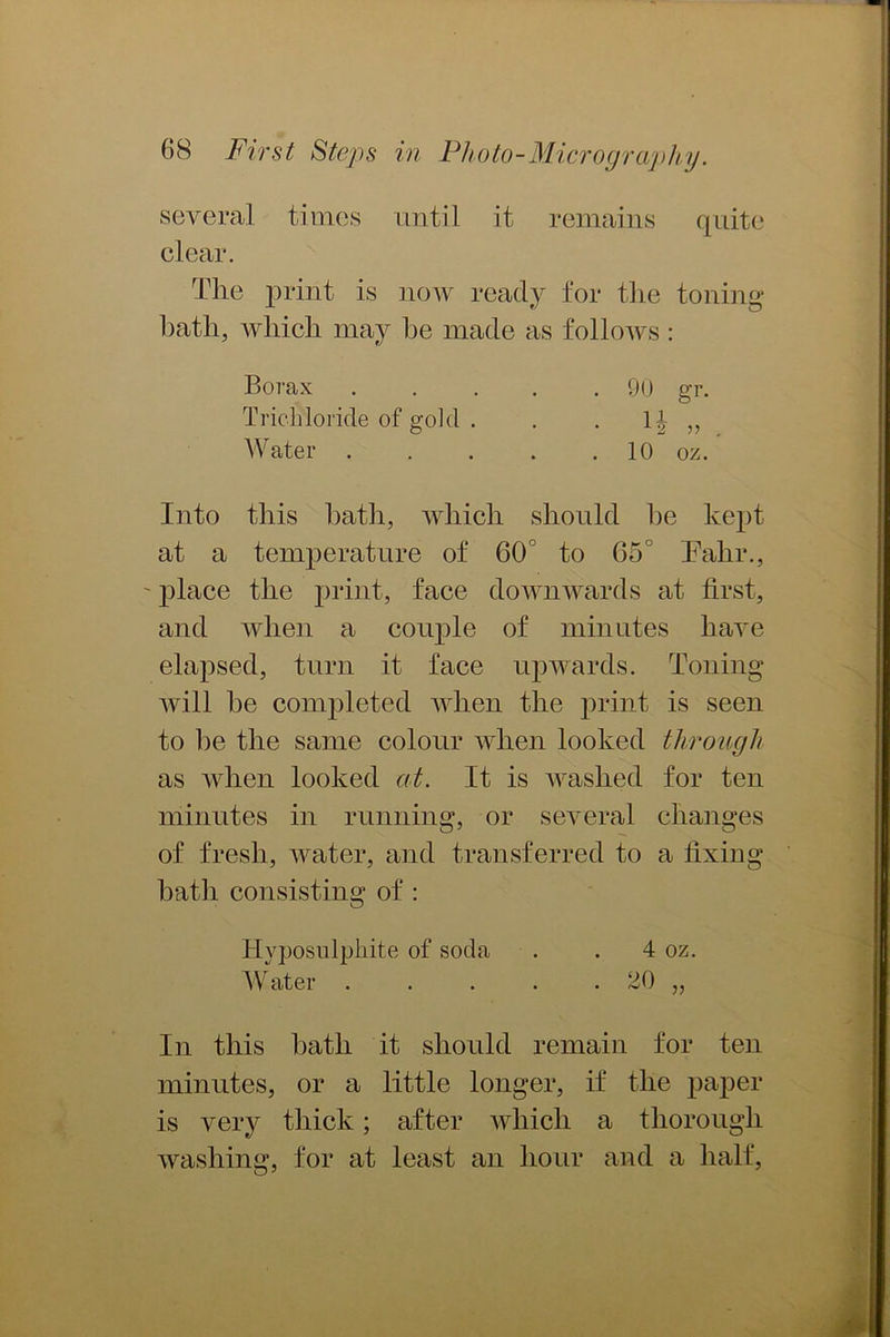 several times until it remains quite clear. The print is now ready for the toning hath, which may he made as follows: Borax 90 gr. Trichloride of gold . . . 1^ „ Water 10 oz. Into this hath, which should he kept at a temperature of 60° to 65° Talir., ' place the print, face downwards at first, and when a couple of minutes have elapsed, turn it face upwards. Toning will he completed when the print is seen to he the same colour when looked through as when looked at. It is washed for ten minutes in running, or several changes of fresh, water, and transferred to a fixing hath consisting of : Hyposulphite of soda . . 4 oz. Water . . . . . 20 „ In this hath it should remain for ten minutes, or a little longer, if the paper is very thick; after which a thorough washing, for at least an hour and a half,
