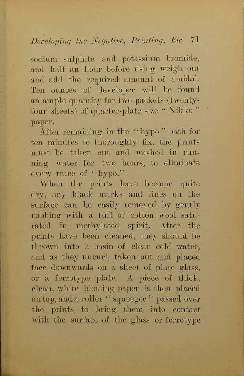 sodium sulphite and potassium bromide, and half an hour before using weigh out and add the required amount of amidol. Ten ounces of developer will he found an ample quantity for two packets (twenty- four sheets) of quarter-plate size “ Nikko ” paper. After remaining in the “hypo ” bath for ten minutes to thoroughly fix, the prints must he taken out and washed in run- ning water for two hours, to eliminate every trace of “hypo.” When the prints have become quite dry, any black marks and lines on the surface can he easily removed by gently rubbing with a tuft of cotton wool satu- rated in methylated spirit. After the prints have been cleaned, they should be thrown into a basin of clean cold water, and as they uncurl, taken out and placed face downwards on a sheet of plate glass, or a ferrotype plate. A piece of thick, clean, white blotting paper is then placed on top, and a roller “ squeegee ” passed over the prints to bring them into contact with the surface of the glass or ferrotype