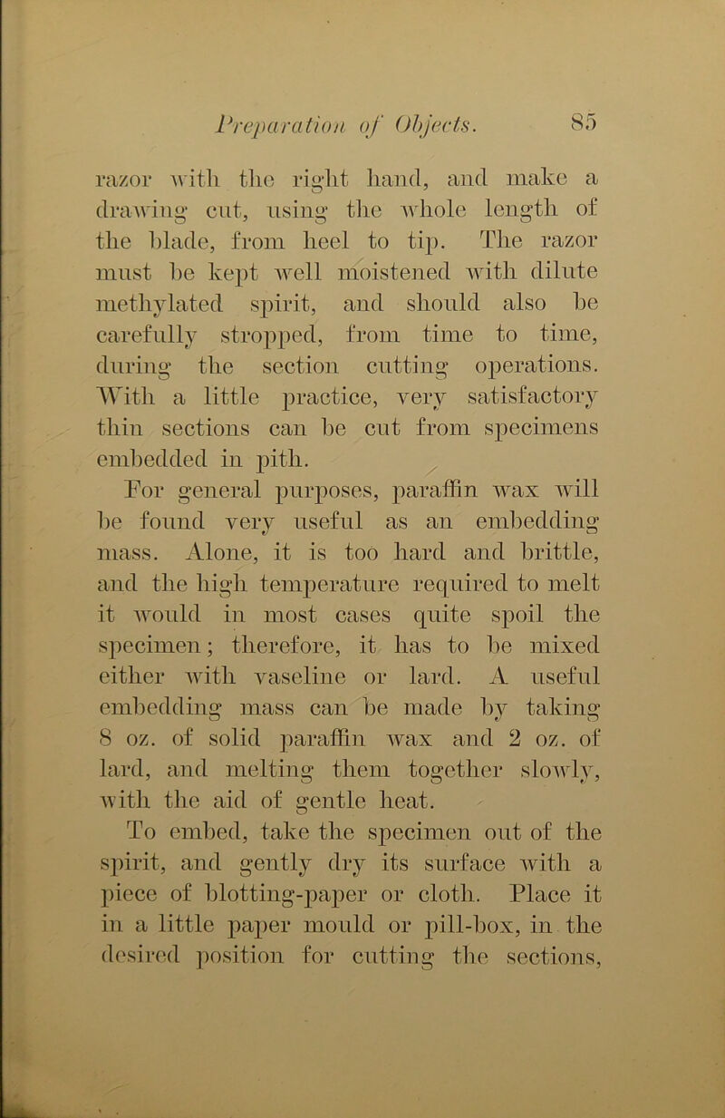 razor with the right hand, and make a drawing cut, using the whole length of the blade, from heel to tip. The razor must he kept well moistened with dilute methylated spirit, and should also he carefully stropped, from time to time, during the section cutting operations. With a little practice, very satisfactory thin sections can he cnt from specimens embedded in pith. Tor general purposes, paraffin wax will he found very useful as an embedding mass. Alone, it is too hard and brittle, and the high temperature required to melt it would in most cases quite spoil the specimen; therefore, it lias to lie mixed either with vaseline or lard. A useful embedding mass can be made by taking 8 oz. of solid paraffin wax and 2 oz. of lard, and melting them together slowly, with the aid of gentle heat. To embed, take the specimen out of the spirit, and gently dry its surface with a piece of blotting-paper or cloth. Place it in a little paper mould or pill-box, in the desired position for cutting the sections,