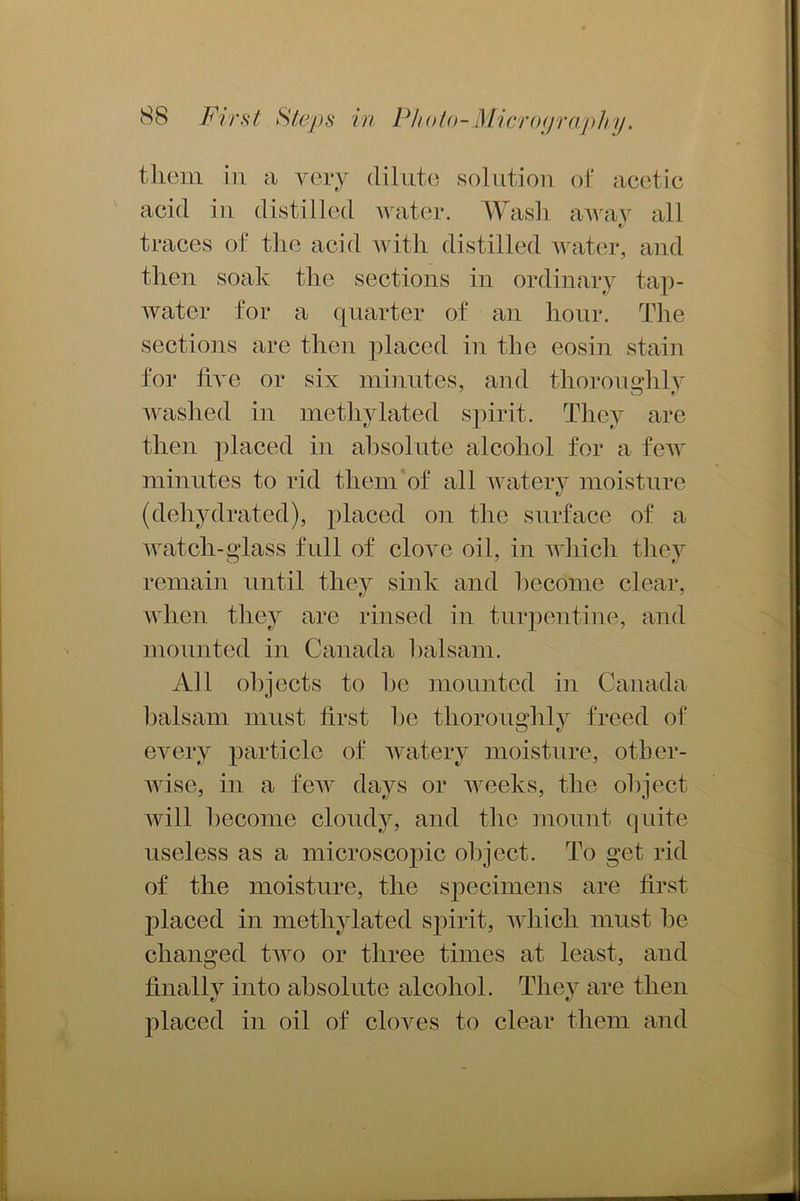 them in a very dilute solution of acetic acid in distilled water. Wash away all traces of the acid with distilled water, and then soak the sections in ordinary tap- water for a quarter of an hour. The sections are then placed in the eosin stain for five or six minutes, and thoroughly washed in methylated spirit. They are then placed in absolute alcohol for a few minutes to rid them of all watery moisture tJ (dehydrated), placed on the surface of a watch-glass full of cloyc oil, in which they remain until they sink and become clear, when they are rinsed in turpentine, and mounted in Canada balsam. All objects to he mounted in Canada balsam must first he thoroughly freed of every particle of watery moisture, other- wise, in a few days or weeks, the object will become cloudy, and the mount quite useless as a microscopic object. To get rid of the moisture, the specimens are first placed in methylated spirit, which must be changed two or three times at least, and finally into absolute alcohol. They are then placed in oil of cloves to clear them and
