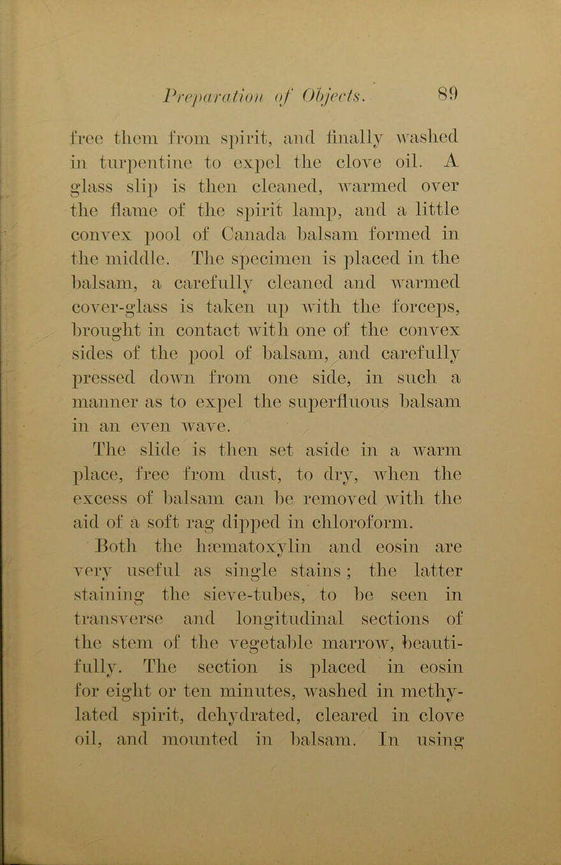 free them from spirit, and finally washed in turpentine to expel the elove oil. A glass slip is then cleaned, warmed over the flame of the spirit lamp, and a little convex pool of Canada balsam formed in the middle. The specimen is placed in the balsam, a carefully cleaned and warmed cover-glass is taken up with the forceps, brought in contact with one of the convex sides of the pool of balsam, and carefully pressed down from one side, in such a manner as to expel the superfluous balsam in an even wave. The slide is then set aside in a warm place, free from dust, to dry, when the excess of balsam can be removed with the aid of a soft rag dipped in chloroform. Both the hsematoxylin and eosin are very useful as single stains; the latter staining the sieve-tubes, to be seen in transverse and longitudinal sections of the stem of the vegetable marrow, beauti- fully. The section is placed in eosin for eight or ten minutes, washed in methy- lated spirit, dehydrated, cleared in clove oil, and mounted in balsam. In using