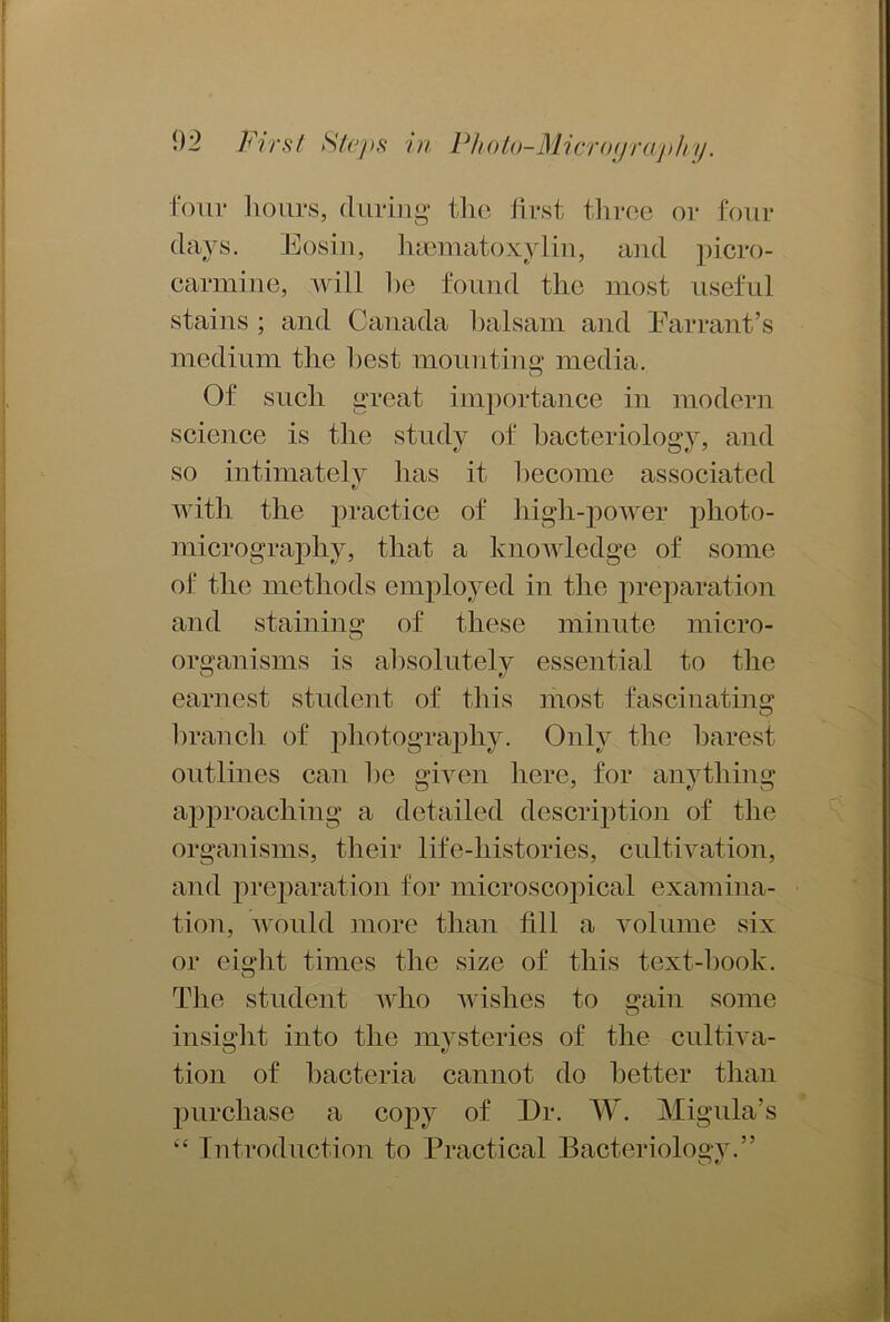 four hours, during the first three or four days. Eosin, hematoxylin, and picro- cannine, will he found the most useful stains ; and Canada halsam and Earrant’s medium tlie best mounting1 media. Of such great importance in modern science is the study of bacteriology, and so intimately has it become associated with the practice of high-power photo- micrography, that a knowledge of some of the methods employed in the preparation and staining of these minute micro- organisms is absolutely essential to the earnest student of this most fascinating branch of photography. Only the barest outlines can he given here, for anything approaching a detailed description of the organisms, their life-histories, cultivation, and preparation for microscopical examina- tion, would more than fill a volume six or eight times the size of this text-hook. The student who wishes to gain some insight into the mysteries of the cultiva- tion of bacteria cannot do better than purchase a copy of Dr. W. Migula’s “ Introduction to Practical Bacteriology.”