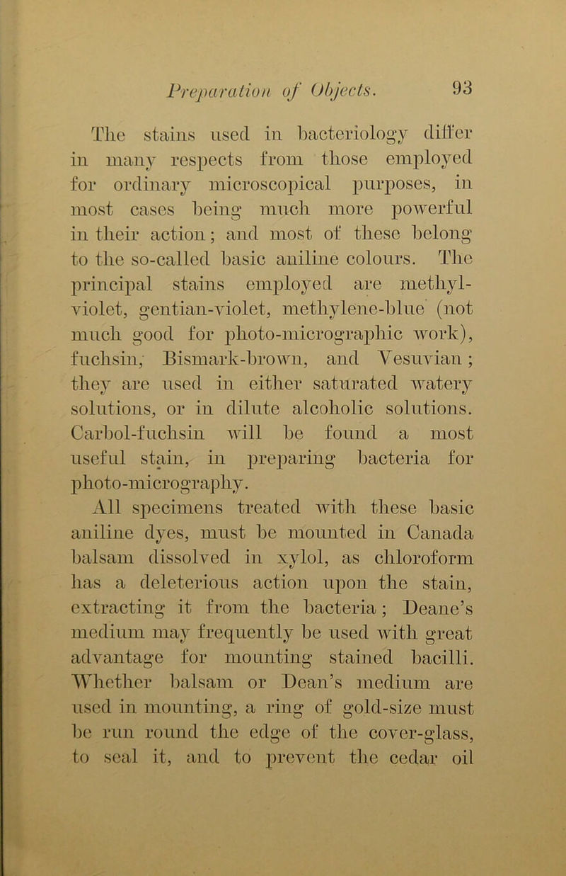 The stains used in bacteriology differ in many respects from those employed for ordinary microscopical purposes, in most cases being much more powerful in their action; and most of these belong to the so-called basic aniline colours. The principal stains employed are methyl- violet, gentian-violet, methylene-blue (not much good for plioto-micrographic work), fuclisin, Bismark-brown, and Vesuvian; they are used in either saturated watery solutions, or in dilute alcoholic solutions. Carbol-fuchsin will be found a most useful stain, in preparing bacteria for photo-micrography. All specimens treated with these basic aniline dyes, must be mounted in Canada balsam dissolved in xylol, as chloroform has a deleterious action upon the stain, extracting it from the bacteria; Deane’s medium may frequently be used with great advantage for mounting stained bacilli. Whether balsam or Dean’s medium are used in mounting, a ring of gold-size must be run round the edge of the cover-glass, to seal it, and to prevent the cedar oil