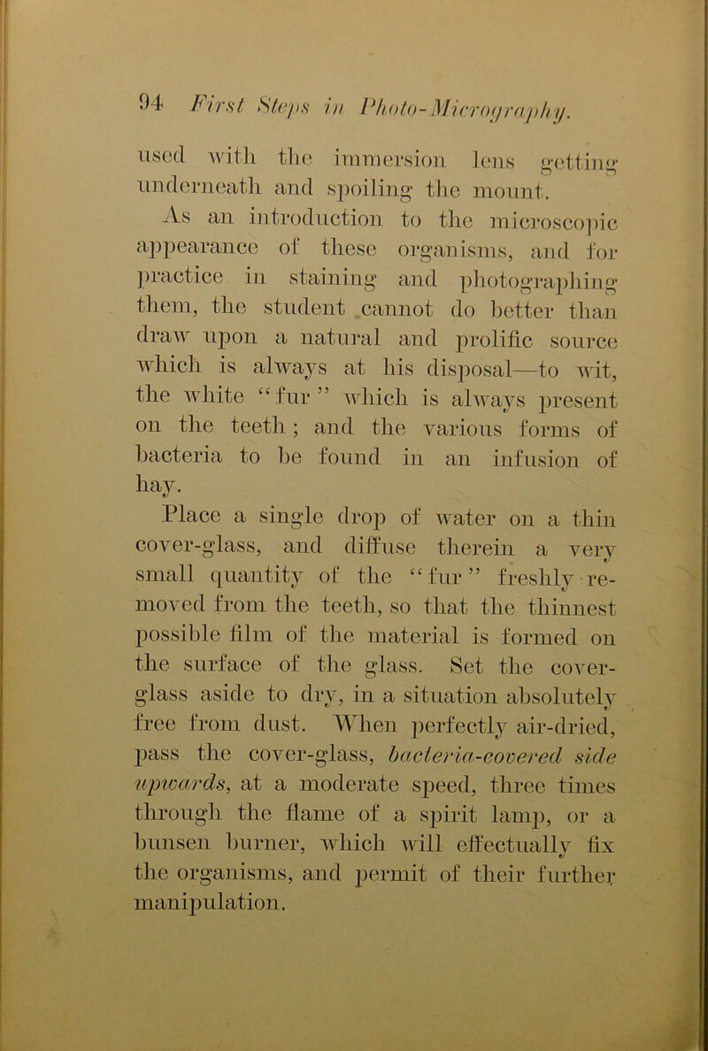 used with the immersion lens getting underneath and spoiling the mount. As an introduction to the microscopic appearance of these organisms, and for practice in staining and photographing them, the student cannot do better than draw upon a natural and prolific source which is always at his disposal—to wit, the white “fur” which is always present on the teeth ; and the various forms of bacteria to he found in an infusion of hay. Place a single drop of water on a thin cover-glass, and diffuse therein a very small quantity of the “fur” freshly re- moved from the teeth, so that the thinnest possible film of the material is formed on the surface of the glass. Set the cover- glass aside to dry, in a situation absolutely free from dust. When perfectly air-dried, pass the cover-glass, hcicteria-covered side upivards, at a moderate speed, three times through the flame of a spirit lamp, or a bunsen burner, which will effectually fix the organisms, and permit of their further manipulation.