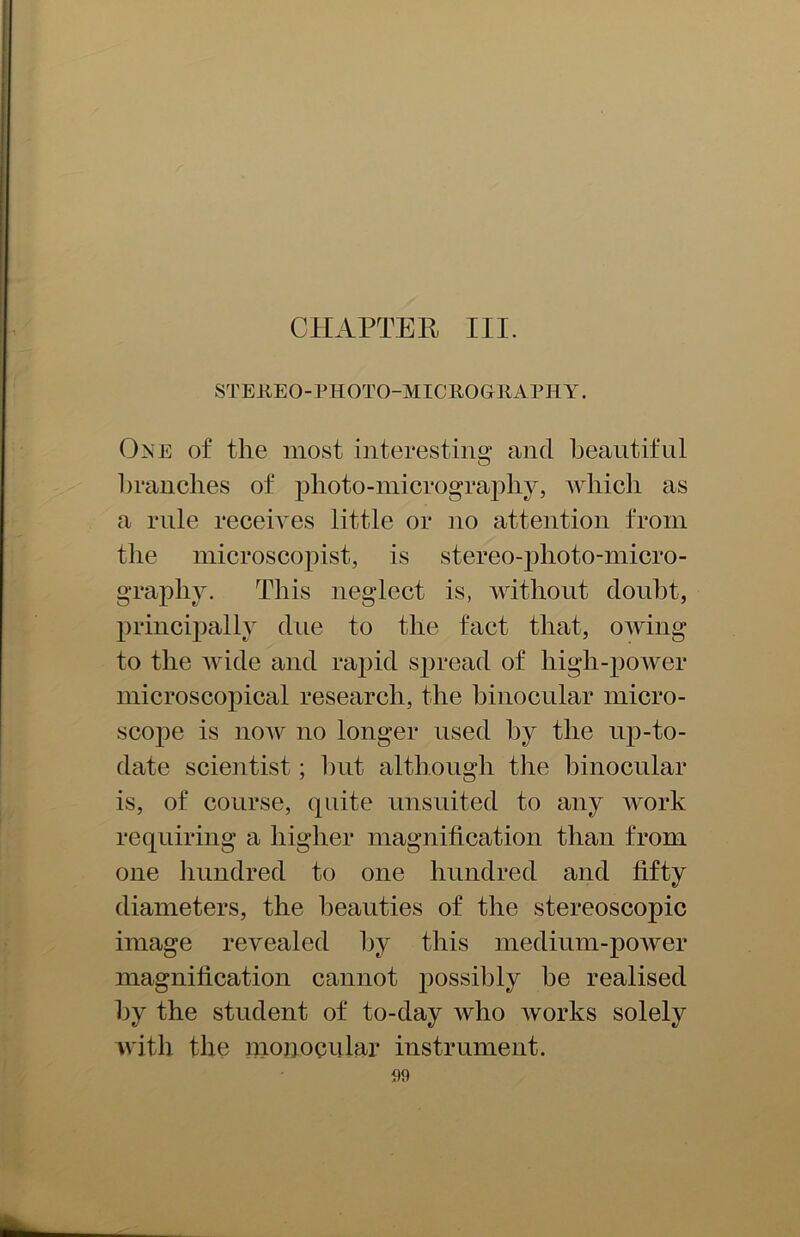 CHAPTER III. STEREO-PHOTO-MICROGRAPHY. Oise of the most interesting and beautiful branches of photo-micrography, which as a rule receives little or no attention from the microscopist, is stereo-plioto-micro- graphy. This neglect is, without doubt, principally due to the fact that, owing to the wide and rapid spread of high-power microscopical research, the binocular micro- scope is now no longer used by the up-to- date scientist; hut although the binocular is, of course, quite unsuited to any work requiring a higher magnification than from one hundred to one hundred and fifty diameters, the beauties of the stereoscopic image revealed by this medium-power magnification cannot possibly he realised by the student of to-day who works solely with the monocular instrument.