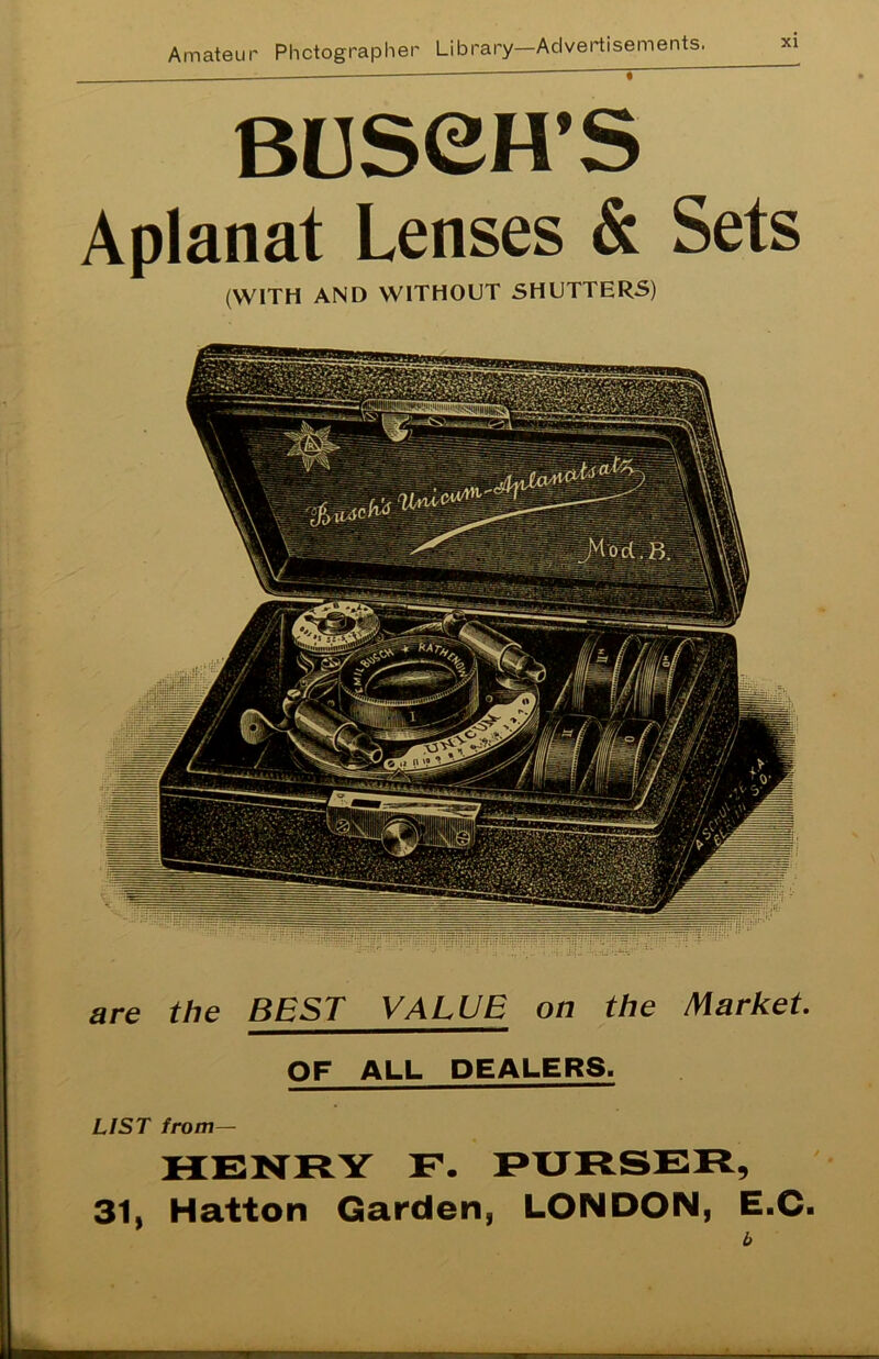 —— ' t BUSeH’S Aplanat Lenses & Sets (WITH AND WITHOUT SHUTTERS) are the BEST VALUE on the Marke OF ALL DEALERS. LIST from— HENRY F. PURSER 31, Hatton Garden, LONDON, E.C- <-L