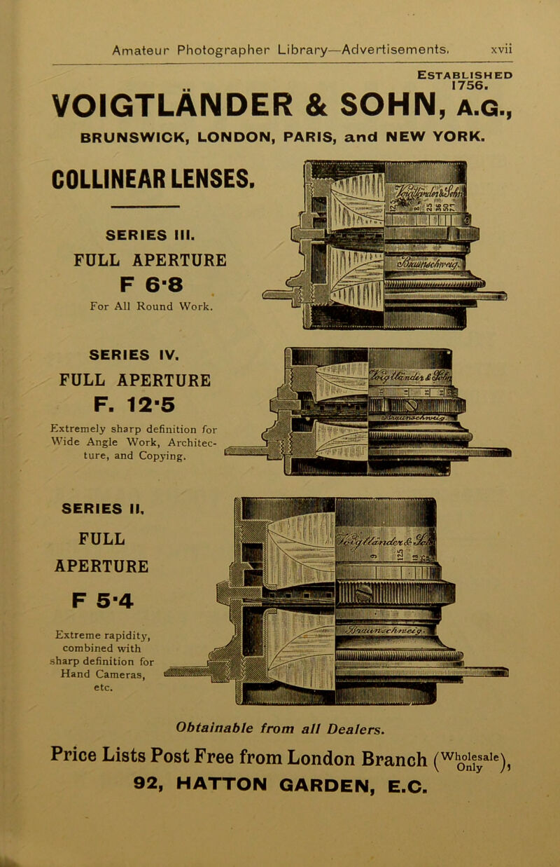 Established 1756. VOIGTLAIMDER & SOHN, a.g., BRUNSWICK, LONDON, PARIS, and NEW YORK. COLUNEAR LENSES. SERIES III. FULL APERTURE F 6-8 For All Round Work. SERIES IV. FULL APERTURE F. 12-5 Extremely sharp definition for Wide Angle Work, Architec- ture, and Copying. SERIES II. FULL APERTURE F 5-4 Extreme rapidity, combined with sharp definition for Hand Cameras, etc. luulj.ii-. i.KU.m.muilii'? ilimniiiiiiiiiimiiiM.iiu. fiiinpHirow Ill MU u 1 lui 1 Hill 7 ' I' ? ' r ! mm I : ft 111! Obtainable from all Dealers. Price Lists Post Free from London Branch (wo°iiyaIe)? 92, HATTON GARDEN, E.C.