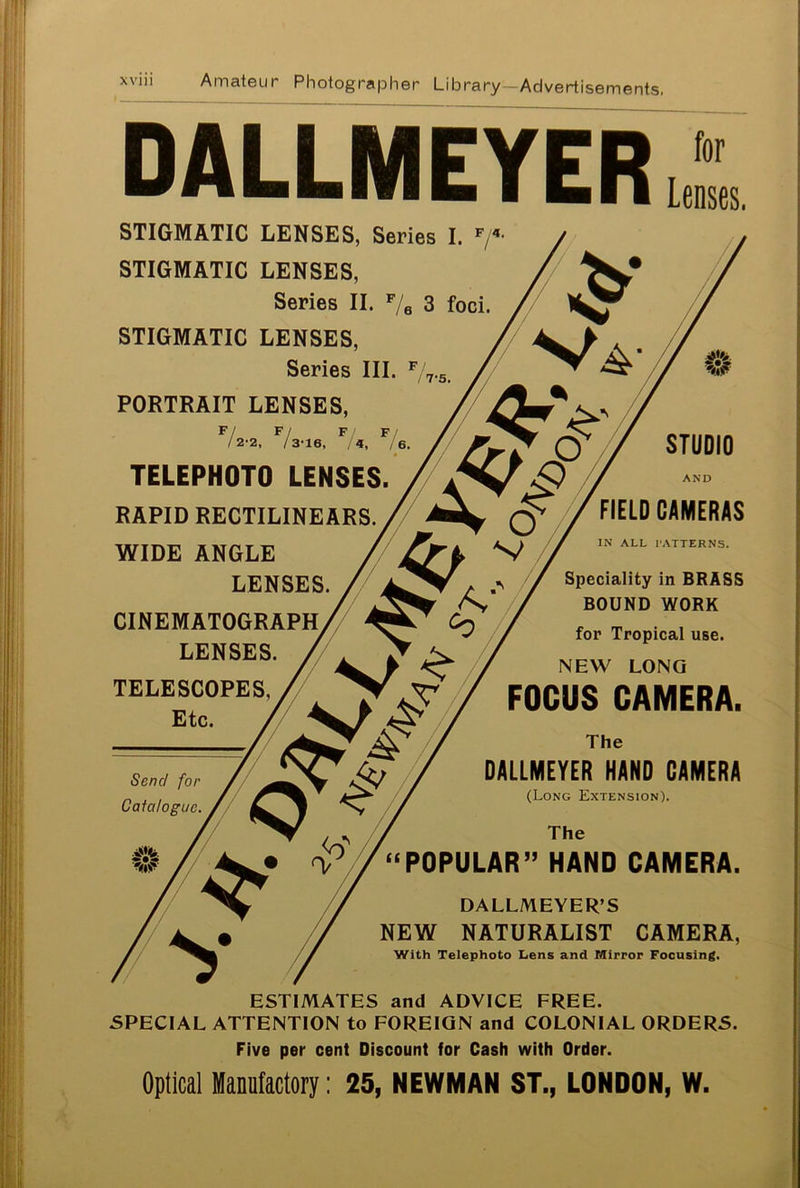 DALLMEYERb STIGMATIC LENSES, Series I. F/4- STIGMATIC LENSES, Series II. F/6 3 foci. STIGMATIC LENSES, Series III. F / 7*5. PORTRAIT LENSES, 7 F / F/ F/ 2-2, / 3*16, /«, / 6 TELEPHOTO LENSES. RAPID RECTILINEARS. WIDE ANGLE LENSES. CINEMATOGRAPH LENSES. TELESCOPES,/ ^ Etc. / Vf > Send for Catalogue. STUDIO AND FIELD CAMERAS IN ALL PATTERNS. Speciality in BRASS BOUND WORK for Tropical use. NEW LONG FOCUS CAMERA. The DALLMEYER HAND CAMERA (Long Extension). “POPULAR” HAND CAMERA. DALLMEYER’S NEW NATURALIST CAMERA, With Telephoto Lens and Mirror Focusing. ESTIMATES and ADVICE FREE. SPECIAL ATTENTION to FOREIGN and COLONIAL ORDERS. Five per cent Discount for Cash with Order. Optical Manufactory: 25, NEWMAN ST., LONDON, W.