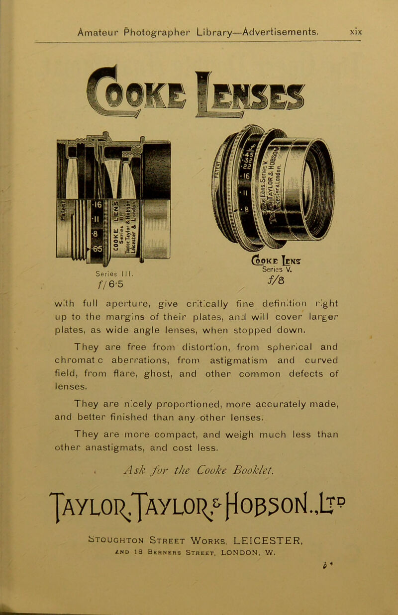 with full aperture, give critically fine definition right up to the margins of their plates, and will cover larger plates, as wide angle lenses, when stopped down. They are free from distortion, from spherical and chromat c aberrations, from astigmatism and curved field, from flare, ghost, and other common defects of lenses. They are nicely proportioned, more accurately made, and better finished than any other lenses. They are more compact, and weigh much less than other anastigmats, and cost less. Ask for the Cooke Booklet. Jayloi^Jaylo^ (^op5o^.,Lrp Stoughton Street Works, LEICESTER, <lnd 18 Berners Street, LONDON, W. i*
