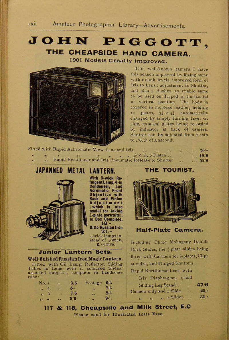 JOHN PIGGOTT, THE CHEAPSIDE HAND CAMERA. 1901 models Greatly Improved. This well-known camera I have this season improved by fitting same with 2 sunk levels, improved form of Iris to Lens; adjustment to Shutter, and also 2 Bushes, to enable same to be used on Tripod in horizontal or vertical position. The body is covered in morocco leather, holding 12 plates, 3} x 4^, automatically- changed by simply turning lever >at side, exposed plates being recorded by indicator at back of camera. Shutter can be adjusted from noth to i-6oth of a second. f itted with Rapid Achromatic View Lens and Iris 3C/- » >> >• m X 3i. 6 Plates 18/C ,, ,, Rapid Rectilinear and Iris Pneumatic Release to Shutter .. .. 55/tt JAPANNED METAL LANTERN. With 3-wiok Re- fulgent Lamp, 4-In Condenser, and Aoromatic Front Objective with Rack and Pinion Adjustment (which is also useful for taking i-plate portraits). In Box Complete, 18/- Ditto Russian Iron 21/- 4-wick lamps in- stead of 3-wick, 2/- extra. Junior Lantern Sets. Well finished Russian Iron Magic Lantern. Fitted with Oil Lamp, Reflector, Sliding Tubes to Lens, with 12 coloured Slides, assorted subjects, complete in handsome case :— No. 1 .. 3/6 Postage 6d. „ 2 .. 5/- „ 7d. ,,3 •• 7/6 ,, 9d. THE TOURIST. Half-Plate Camera. Including Three Mahogany Double Dark Slides, the -1-plate slides being fitted with Carriers for J-plates, Clips at sides, and Hinged Shutters. Rapid Rectilinear Lens, with Iris Diaphragms, 3-fold 9/6 9d. Sliding Leg Stand.. .. 47/6 Camera only and 1 Slide .. 25/- ,, „ „ 3 Slides .. 31- 117 & 118, Cheapside and Milk Street, E.C Please send for Illustrated Lists Free.