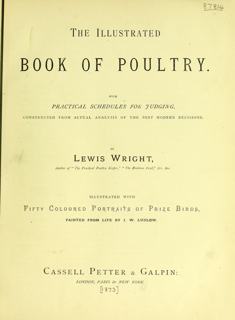 §23u^ The Illustrated BOOK OF POULTRY. WITH PRACTICAL SCHEDULES FOR JUDGING, CONSTRUCTED FROM ACTUAL ANALYSIS OF THE BEST MODERN DECISIONS. KY Lewis Wright, Author of “ The Practical Poultry Keeper, “ The Brahma Fowl, &‘c. £rc. ILLUSTRATED WITH Fifty Coloup^ed Pop^TF^yvit^ of Pri^e Bird^, PAINTED FROM LIFE BY J. W. LUDLOW. Cassell Petter & Galpin: LONDON, PARIS NEW YORK. 0»73]