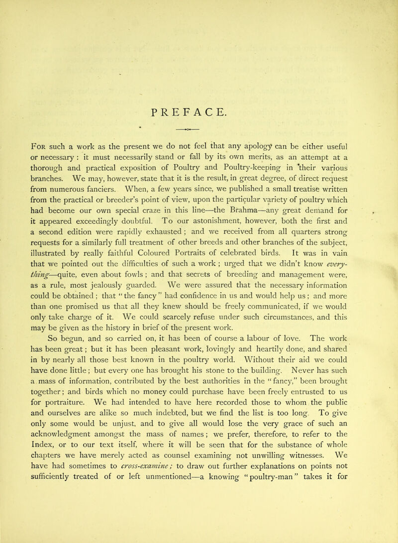 PREFACE. For such a work as the present we do not feel that any apology can be either useful or necessary : it must necessarily stand or fall by its own merits, as an attempt at a thorough and practical exposition of Poultry and Poultry-keeping in kheir various branches. We may, however, state that it is the result, in great degree, of direct request from numerous fanciers. When, a few years since, we published a small treatise written from the practical or breeder’s point of view, upon the particular variety of poultry which had become our own special craze in this line—the Brahma—any great demand for it appeared exceedingly doubtful. To our astonishment, however, both the first and a second edition were rapidly exhausted; and we received from all quarters strong requests for a similarly full treatment of other breeds and other branches of the subject, illustrated by really faithful Coloured Portraits of celebrated birds. It was in vain that we pointed out the difficulties of such a work ; urged that we didn’t know every- thing—quite, even about fowls ; and that secrets of breeding and management were, as a rule, most jealously guarded. We were assured that the necessary information could be obtained ; that “ the fancy ” had confidence in us and would help us; and more than one promised us that all they knew should be freely communicated, if we would only take charge of it. We could scarcely refuse under such circumstances, and this may be given as the history in brief of the present work. So begun, and so carried on, it has been of course a labour of love. The work has been great; but it has been pleasant work, lovingly and heartily done, and shared in by nearly all those best known in the poultry world. Vv^ithout their aid we could have done little; but every one has brought his stone to the building. Never has such a mass of information, contributed by the best authorities in the “ fancy,” been brought together; and birds which no money could purchase have been freely entrusted to us for portraiture. We had intended to have here recorded those to whom the public and ourselves are alike so much indebted, but we find the list is too long. To give only some would be unjust, and to give all would lose the very grace of such an acknowledgment amongst the mass of names ; we prefer, therefore, to refer to the Index, or to our text itself, where it will be seen that for the substance of whole chapters we have merely acted as counsel examining not unwilling witnesses. We have had sometimes to cross-examine; to draw out further explanations on points not sufficiently treated of or left unmentioned—a knowing “ poultry-man ” takes it for