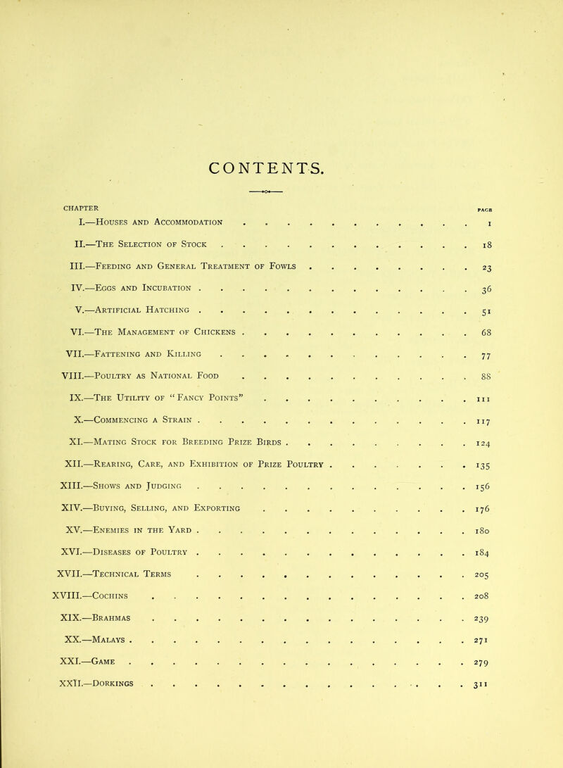 CONTENTS CHAPTER page I.—Houses and Accommodation II.—The Selection of Stock i8 III. —Feeding and General Treatment of Fowls 23 IV. —Eggs and Incubation . 36 V.—Artificial Hatching 51 VI.—The Management of Chickens 68 VII.—Fattening and Kili.ing 77 VIII.—Poultry as National Food 88 IX.—The Utility of “Fancy Points” m X.—Commencing a Strain . -117 XL—Mating Stock for Breeding Prize Birds 124 XII.—Rearing, Care, and Exhibition of Prize Poultry 135 XIII. —Shows and Judging 156 XIV. —Buying, Selling, and Exporting 176 XV.—Enemies in the Yard 180 XVI.—Diseases of Poultry 184 XVII.—^Technical Terms 205 XVIII.—Cochins 208 XIX.—Brahmas 239 XX.—Malays 271 XXL—Game 279 XXH.—Dorkings . . .311