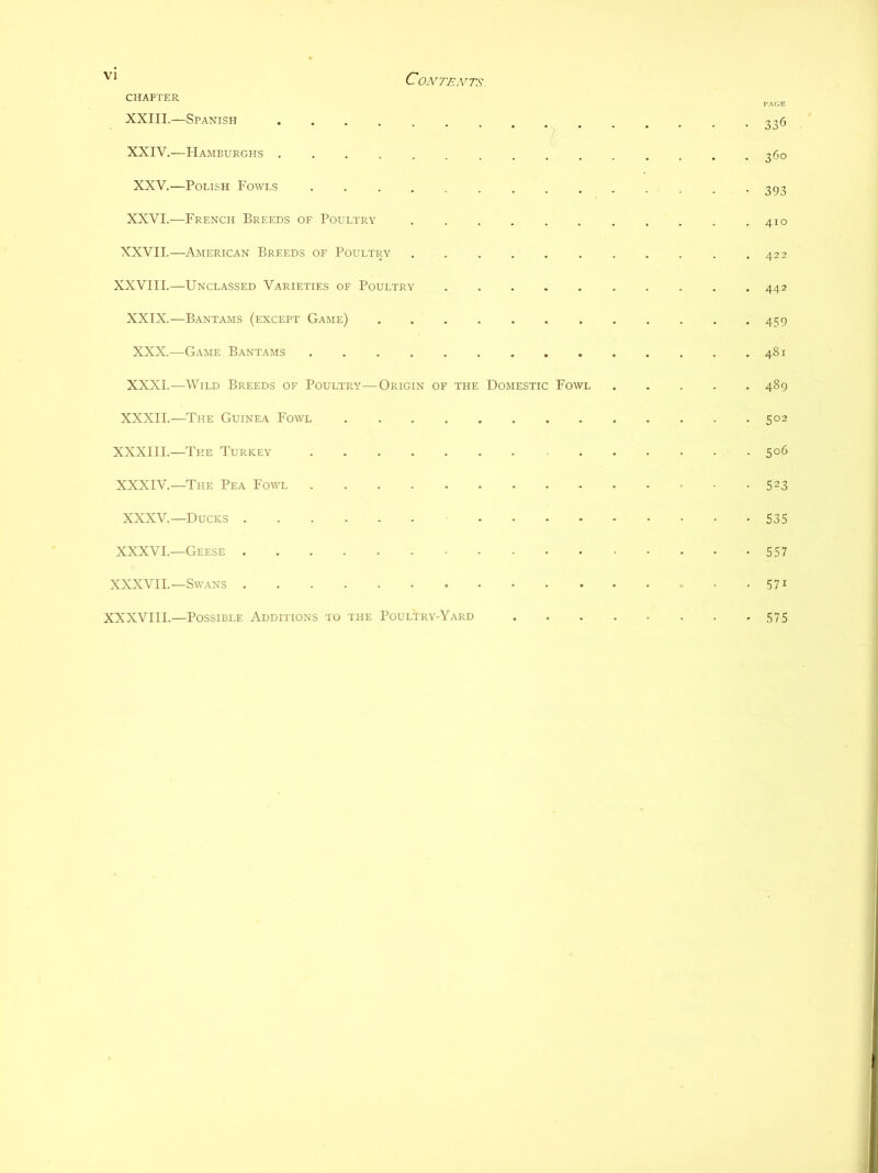 CHAPTER XXIII.—Spanish XXIV.—Hamburghs .......... XXV.—Polish Fowls ......... XXVI.—French Breeds of Poultry XXVII.—American Breeds of Poultry ...... XXVIII.—Unclassed Varieties of Poultry XXIX.—Bantams (except Game) XXX.—Game B.antams XXXI.—Wild Breeds of Poultry—Origin of the Domestic Fowl XXXII.—The Guinea Fowl XXXIII.—The Turkey XXXIV.—The Pea Fowl XXXV.—Ducks .... XXXVI.—Geese XXXVII.—Swans 336 360 393 410 422 442 459 481 489 502 506 523 535 557 571 XXXVIII.—Possible Additions to the Poultry-Yard 575