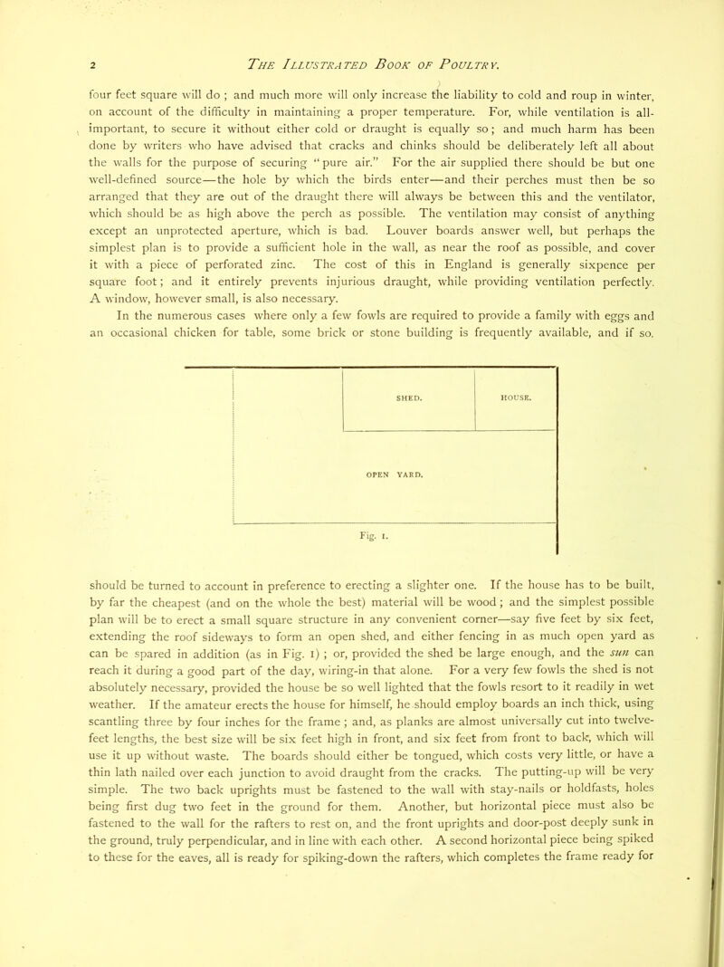 four feet square will do ; and much more will only increase the liability to cold and roup in winter, on account of the difficulty in maintaining a proper temperature. For, while ventilation is all- important, to secure it without either cold or draught is equally so ; and much harm has been done by writers who have advised that cracks and chinks should be deliberately left all about the walls for the purpose of securing “ pure air.” For the air supplied there should be but one well-defined source—the hole by which the birds enter—and their perches must then be so arranged that they are out of the draught there will always be between this and the ventilator, which should be as high above the perch as possible. The ventilation may consist of anything except an unprotected aperture, which is bad. Louver boards answer well, but perhaps the simplest plan is to provide a sufficient hole in the wall, as near the roof as possible, and cover it with a piece of perforated zinc. The cost of this in England is generally sixpence per square foot; and it entirely prevents injurious draught, while providing ventilation perfectly. A window, however small, is also necessary. In the numerous cases where only a few fowls are required to provide a family with eggs and an occasional chicken for table, some brick or stone building is frequently available, and if so, SHED. HOUSE. OPEN YARD. Fig. I. should be turned to account in preference to erecting a slighter one. If the house has to be built, by far the cheapest (and on the whole the best) material will be wood ; and the simplest possible plan wall be to erect a small square structure in any convenient corner—say five feet by six feet, extending the roof sidew^ays to form an open shed, and either fencing in as much open yard as can be spared in addition (as in Fig. i) ; or, provided the shed be large enough, and the stm can reach it during a good part of the day, wiring-in that alone. For a very few fowls the shed is not absolutely necessary, provided the house be so well lighted that the fowls resort to it readily in wet weather. If the amateur erects the house for himself, he should employ boards an inch thick, using scantling three by four inches for the frame ; and, as planks are almost universally cut into twelve- feet lengths, the best size will be six feet high in front, and six feet from front to back, which will use it up without waste. The boards should either be tongued, which costs very little, or have a thin lath nailed over each junction to avoid draught from the cracks. The putting-up will be very simple. The two back uprights must be fastened to the wall with stay-nails or holdfasts, holes being first dug two feet in the ground for them. Another, but horizontal piece must also be fastened to the wall for the rafters to rest on, and the front uprights and door-post deeply sunk in the ground, truly perpendicular, and in line with each other. A second horizontal piece being spiked to these for the eaves, all is ready for spiking-down the rafters, which completes the frame ready for