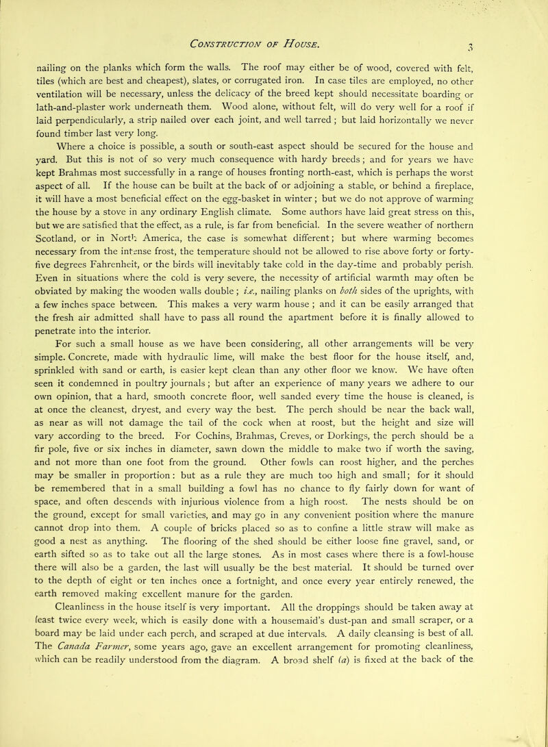 Construction of House. nailing on the planks which form the walls. The roof may either be of wood, covered with felt, tiles (which are best and cheapest), slates, or corrugated iron. In case tiles are employed, no other ventilation will be necessary, unless the delicacy of the breed kept should necessitate boarding or lath-and-plaster work underneath them. Wood alone, without felt, will do very well for a roof if laid perpendicularly, a strip nailed over each joint, and well tarred ; but laid horizontally we never found timber last very long. Where a choice is possible, a south or south-east aspect should be secured for the house and yard. But this is not of so very much consequence with hardy breeds ; and for years we have kept Brahmas most successfully in a range of houses fronting north-east, which is perhaps the worst aspect of all. If the house can be built at the back of or adjoining a stable, or behind a fireplace, it will have a most beneficial effect on the egg-basket in winter; but we do not approve of warming the house by a stove in any ordinary English climate. Some authors have laid great stress on this, but we are satisfied that the effect, as a rule, is far from beneficial. In the severe weather of northern Scotland, or in NorB'.: America, the case is somewhat different; but where warming becomes necessary from the intense frost, the temperature should not be allowed to rise above forty or forty- five degrees Fahrenheit, or the birds will inevitably take cold in the day-time and probably perish. Even in situations where the cold is very severe, the necessity of artificial warmth may often be obviated by making the wooden walls double; i.e., nailing planks on both sides of the uprights, with a few inches space between. This makes a very warm house ; and it can be easily arranged that the fresh air admitted shall have to pass all round the apartment before it is finally allowed to penetrate into the interior. For such a small house as we have been considering, all other arrangements will be very simple. Concrete, made with hydraulic lime, will make the best floor for the house itself, and, sprinkled with sand or earth, is easier kept clean than any other floor we know. We have often seen it condemned in poultry journals; but after an experience of many years we adhere to our own opinion, that a hard, smooth concrete floor, well sanded every time the house is cleaned, is at once the cleanest, dryest, and every way the best. The perch should be near the back wall, as near as will not damage the tail of the cock when at roost, but the height and size will vary according to the breed. For Cochins, Brahmas, Creves, or Dorkings, the perch should be a fir pole, five or six inches in diameter, sawn down the middle to make two if worth the saving, and not more than one foot from the ground. Other fowls can roost higher, and the perches may be smaller in proportion : but as a rule they are much too high and small; for it should be remembered that in a small building a fowl has no chance to fly fairly down for want of space, and often descends with injurious violence from a high roost. The nests should be on the ground, except for small varieties, and may go in any convenient position where the manure cannot drop into them. A couple of bricks placed so as to confine a little straw will make as good a nest as anything. The flooring of the shed should be either loose fine gravel, sand, or earth sifted so as to take out all the large stones. As in most cases where there is a fowl-house there will also be a garden, the last will usually be the best material. It should be turned over to the depth of eight or ten inches once a fortnight, and once every year entirely renewed, the earth removed making excellent manure for the garden. Cleanliness in the house itself is very important. All the droppings should be taken away at (east twice every week, which is easily done with a housemaid’s dust-pan and small scraper, or a board may be laid under each perch, and scraped at due intervals. A daily cleansing is best of all. The Canada Farmer, some years ago, gave an excellent arrangement for promoting cleanliness, which can be readily understood from the diagram. A broad shelf (a) is fixed at the back of the