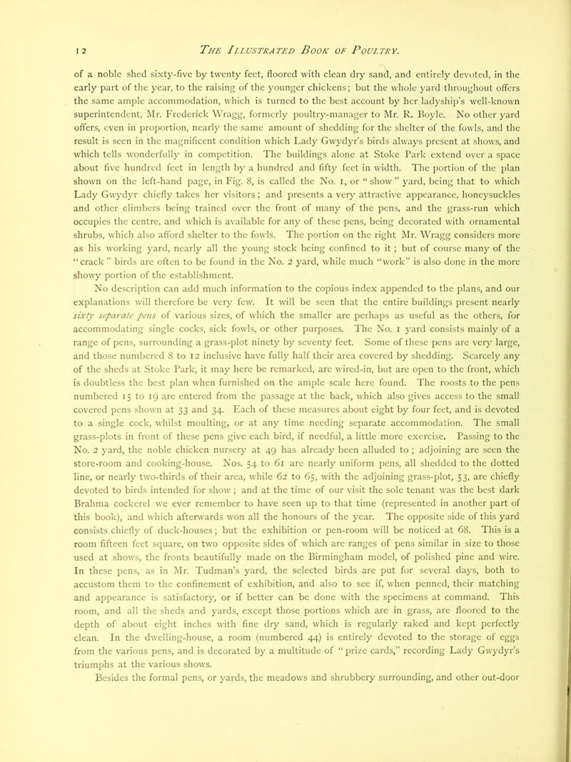 of a noble shed sixty-five by twenty feet, floored with clean dry san^, and entirely devoted, in the early part of the year, to the raising of the younger chickens; but the whole yard throughout offers the same ample accommodation, which is turned to the best account by her ladyship’s well-known superintendent, Mr. Frederick Wragg, formerly poultry-manager to Mr. R. Boyle. No other yard offers, even in proportion, nearly the same amount of shedding for the shelter of the fowls, and the result is seen in the magnificent condition which Lady Gwydyr’s birds always present at shows, and which tells wonderfully in competition. The buildings alone at Stoke Park extend over a space about five hundred feet in length by a hundred and fifty feet in width. The portion of the plan shown on the left-hand page, in Fig. 8, is called the No. i, or “ show ” yard, being that to which Lady Gwydyr chiefly takes her visitors ; and presents a very attractive appearance, honeysuckles and other climbers being trained over the front of many of the pens, and the grass-run which occupies the centre, and which is available for any of these pens, being decorated with ornamental shrubs, which also afford shelter to the fowls. The portion on the right Mr. Wragg considers more as his working yard, nearly all the young stock being confined to it ; but of course many of the “crack ’’ birds are often to be found in the No. 2 yard, while much “work” is also done in the more showy portion of the establishment. No description can add much information to the copious index appended to the plans, and our explanations will therefore be very few. It will be seen that the entire buildings present nearly sixty separate pens of various sizes, of which the smaller are perhaps as useful as the others, for accommodating single cocks, sick fowls, or other purposes. The No. i yard consists mainly of a range of pens, surrounding a grass-plot ninety by seventy feet. Some of these pens are very large, and those numbered 8 to I2 inclusive have fully half their area covered by shedding. Scarcely any of the sheds at Stoke Park, it may here be remarked, are wired-in, but are open to the front, which is doubtless the best plan w’hen furnished on the ample scale here found. The roosts to the pens numbered 15 to 19 are entered from the passage at the back, which also gives access to the small covered pens shown at 33 and 34. Each of these measures about eight by four feet, and is devoted to a single cock, w’hilst moulting, or at any time needing separate accommodation. The small grass-plots in front of these pens give each bird, if needful, a little more exercise. Passing to the No. 2 yard, the noble chicken nursery at 49 has already been alluded to ; adjoining are seen the store-room and cooking-house. Nos. 54 to 61 are nearly uniform pens, all shedded to the dotted line, or nearly two-thirds of their area, while 62 to 65, with the adjoining grass-plot, 53, are chiefly devoted to birds intended for show^; and at the time of our visit the sole tenant was the best dark Brahma cockerel w'e ever remember to have seen up to that time (represented in another part of this book), and which afterwards won all the honours of the year. The opposite side of this yard consists chiefly of duck-houses; but the exhibition or pen-room will be noticed at 68. This is a room fifteen feet square, on two opposite sides of which are ranges of pens similar in size to those used at show's, the fronts beautifully made on the Birmingham model, of polished pine and wire. In these pens, as in Mr. Tudman’s yard, the selected birds are put for several days, both to accustom them to the confinement of exhibition, and also to see if, when penned, their matching and appearance is satisfactory, or if better can be done with the specimens at command. This room, and all the sheds and yards, except those portions w'hich are in grass, are floored to the depth of about eight inches w'ith fine dry sand, which is regularly raked and kept perfectly clean. In the dw'elling-house, a room (numbered 44) is entirely devoted to the storage of eggs from the various pens, and is decorated by a multitude of “ prize cards,” recording Lady Gwydyr’s triumphs at the various shows. Besides the formal pens, or yards, the meadows and shrubbery surrounding, and other out-door