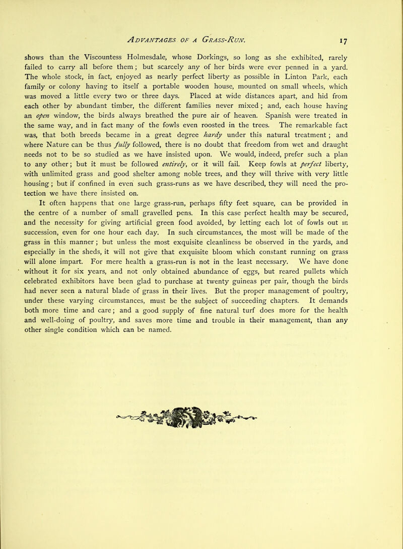 Advantages of a Grass-Run. shows than the Viscountess Holmesdale, whose Dorkings, so long as she exhibited, rarely failed to carry all before them; but scarcely any of her birds were ever penned in a yard. The whole stock, in fact, enjoyed as nearly perfect liberty as possible in Linton Park, each family or colony having to itself a portable wooden house, mounted on small wheels, which was moved a little every two or three days. Placed at wide distances apart, and hid from each other by abundant timber, the different families never mixed ; and, each house having an open window, the birds always breathed the pure air of heaven. Spanish were treated in the same way, and in fact many of the fowls even roosted in the trees. The remarkable fact was, that both breeds became in a great degree hardy under this natural treatment ; and where Nature can be thus ftilly followed, there is no doubt that freedom from wet and draught needs not to be so studied as we have insisted upon. We would, indeed, prefer such a plan to any other; but it must be followed entirely, or it will fail. Keep fowls at perfect liberty, with unlimited grass and good shelter among noble trees, and they will thrive with very little housing; but if confined in even such grass-runs as we have described, they will need the pro- tection we have there insisted on. It often happens that one large grass-run, perhaps fifty feet square, can be provided in the centre of a number of small gravelled pens. In this case perfect health may be secured, and the necessity for giving artificial green food avoided, by letting each lot of fowls out in succession, even for one hour each day. In such circumstances, the most will be made of the grass in this manner; but unless the most exquisite cleanliness be observed in the yards, and especially in the sheds, it will not give that exquisite bloom which constant running on grass will alone impart. For mere health a grass-run is not in the least necessary. We have done without it for six years, and not only obtained abundance of eggs, but reared pullets which celebrated exhibitors have been glad to purchase at twenty guineas per pair, though the birds had never seen a natural blade of grass in their lives. But the proper management of poultry, under these varying circumstances, must be the subject of succeeding chapters. It demands both more time and care; and a good supply of fine natural turf does more for the health and well-doing of poultry, and saves more time and trouble in their management, than any other single condition which can be named.