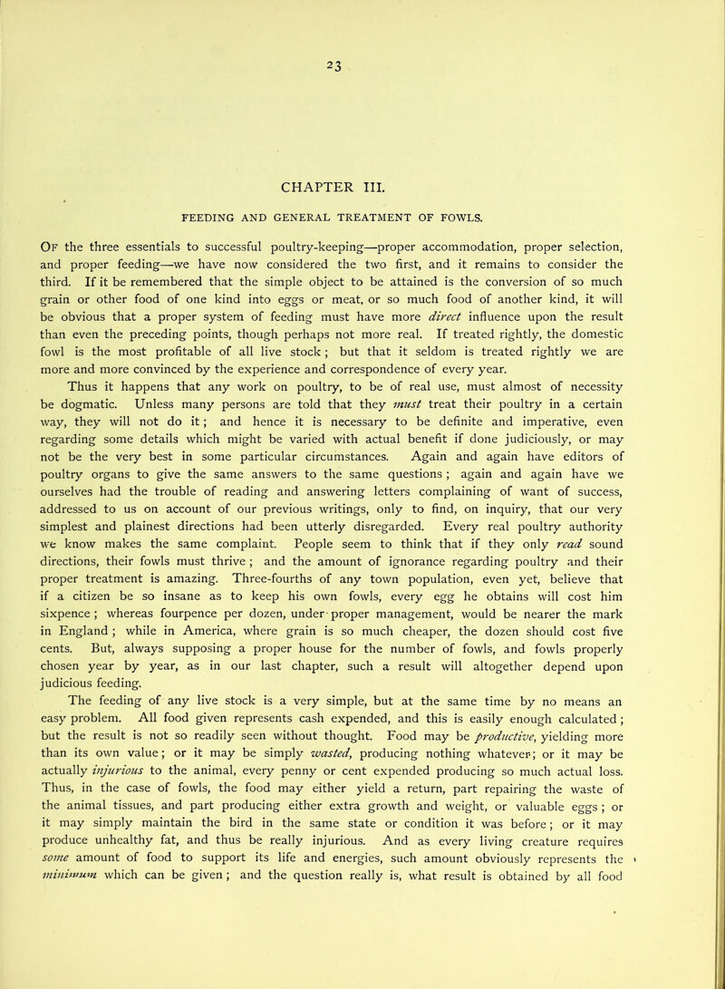 CHAPTER III. FEEDING AND GENERAL TREATMENT OF FOWLS. Of the three essentials to successful poultry-keeping—proper accommodation, proper selection, and proper feeding—we have now considered the two first, and it remains to consider the third. If it be remembered that the simple object to be attained is the conversion of so much grain or other food of one kind into eggs or meat, or so much food of another kind, it will be obvious that a proper system of feeding must have more direct influence upon the result than even the preceding points, though perhaps not more real. If treated rightly, the domestic fowl is the most profitable of all live stock ; but that it seldom is treated rightly we are more and more convinced by the experience and correspondence of every year. Thus it happens that any work on poultry, to be of real use, must almost of necessity be dogmatic. Unless many persons are told that they must treat their poultry in a certain way, they will not do it; and hence it is necessary to be definite and imperative, even regarding some details which might be varied with actual benefit if done judiciously, or may not be the very best in some particular circumstances. Again and again have editors of poultry organs to give the same answers to the same questions ; again and again have we ourselves had the trouble of reading and answering letters complaining of want of success, addressed to us on account of our previous writings, only to find, on inquiry, that our very simplest and plainest directions had been utterly disregarded. Every real poultry authority we know makes the same complaint. People seem to think that if they only read sound directions, their fowls must thrive ; and the amount of ignorance regarding poultry and their proper treatment is amazing. Three-fourths of any town population, even yet, believe that if a citizen be so insane as to keep his own fowls, every egg he obtains will cost him sixpence ; whereas fourpence per dozen, under - proper management, would be nearer the mark in England ; while in America, where grain is so much cheaper, the dozen should cost five cents. But, always supposing a proper house for the number of fowls, and fowls properly chosen year by year, as in our last chapter, such a result will altogether depend upon judicious feeding. The feeding of any live stock is a very simple, but at the same time by no means an easy problem. All food given represents cash expended, and this is easily enough calculated; but the result is not so readily seen without thought. Food may be productive, yielding more than its own value; or it may be simply wasted, producing nothing whatever-; or it may be actually injicrious to the animal, every penny or cent expended producing so much actual loss. Thus, in the case of fowls, the food may either yield a return, part repairing the waste of the animal tissues, and part producing either extra growth and weight, or valuable eggs ; or it may simply maintain the bird in the same state or condition it was before; or it may produce unhealthy fat, and thus be really injurious. And as every living creature requires some amount of food to support its life and energies, such amount obviously represents the > minimum which can be given ; and the question really is, what result is obtained by all food