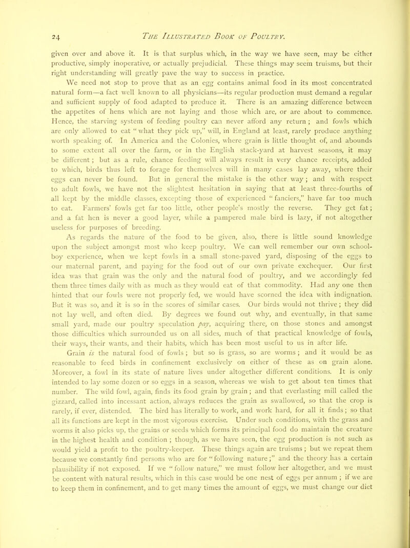 given over and above it. It is that surplus which, in the way we have seen, may be either productive, simply inoperative, or actually prejudicial. These things may seem truisms, but their right understanding will greatly pave the way to success in practice. We need not stop to prove that as an egg contains animal food in its most concentrated natural form—a fact well known to all physicians—its regular production must demand a regular and sufficient supply of food adapted to produce it. There is an amazing difference between the appetites of hens which are not laying and those which are, or are about to commence. Hence, the starving system of feeding poultry can never afford any return ; and fowls which are only allowed to eat “what they pick up,” will, in England at least, rarely produce anything worth speaking of. In America and the Colonies, where grain is little thought of, and abounds to some extent all over the farm, or in the English stack-yard at harvest seasons, it may be different ; but as a rule, chance feeding will always result in very chance receipts, added to which, birds thus left to forage for themselves will in many cases lay avv'ay, where their eggs can never be found. But in general the mistake is the other way ; and with respect to adult fowls, we have not the slightest hesitation in saying that at least three-fourths of all kept by the middle classes, excepting those of experienced “ fanciers,” have far too much to eat. Earmers’ fowls get far too little, other people’s mostly the reverse. They get fat; and a fat hen is never a good layer, while a pampered male bird is lazy, if not altogether useless for purposes of breeding. As regards the nature of the food to be given, also, there is little sound knowledge upon the subject amongst most who keep poultry. We can well remember our own school- boy experience, when we kept fowls in a small stone-paved yard, disposing of the eggs to our maternal parent, and paying for the food out of our own private exchequer. Our first idea was that grain was the only and the natural food of poultry, and we accordingly fed them three times daily with as much as they would cat of that commodity. Had any one then hinted that our fowls were not properly fed, we would have scorned the idea with indignation. But it was so, and it is so in the scores of similar cases. Our birds would not thrive ; they did not lay well, and often died. By degrees we found out why, and eventually, in that same small yard, made our poultry speculation pay, acquiring there, on those stones and amongst those difficulties which surrounded us on all sides, much of that practical knowledge of fowls, their ways, their wants, and their habits, which has been most useful to us in after life. Grain is the natural food of fowls ; but so is grass, so are worms ; and it would be as reasonable to feed birds in confinement exclusively on either of these as on grain alone. .Moreover, a fowl in its state of nature lives under altogether different conditions. It is only intended to lay some dozen or so eggs in a season, whereas we wish to get about ten times that number. The wild fowl, again, finds its food grain by grain ; and that everlasting mill called the gizzard, called into incessant action, always reduces the grain as swallowed, so that the crop is rarely, if ever, distended. The bird has literally to work, and work hard, for all it finds ; so that all its functions are kept in the most vigorous exercise. Under such conditions, with the grass and worms it also picks up, the grains or seeds which forms its principal food do maintain the creature in the highest health and condition ; though, as we have seen, the egg production is not such as would yield a profit to the poultry-keeper. These things again are truisms ; but we repeat them because we constantly find persons who are for “following nature;” and the theory has a certain plausibility if not exposed. If we “ follow nature,” we must follow her altogether, and we must be content with natural results, which in this case would be one nest of eggs per annum ; if we are to keep them in confinement, and to get many times the amount of eggs, we must change our diet