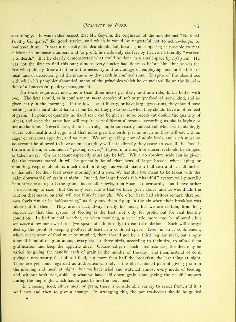 Quantity of Food. accordingly. In was in this respect that Mr. Geyelin, the originator of the now defunct “ National Poultry Company,” did good service, and which it would be ungrateful not to acknowledge, to poultry-culture. It was a necessity his idea should fail, because, in supposing it possible to rear chickens in immense numbers and to profit, in sheds only six feet by twelve, he literally “ worked it to death.” But he clearly demonstrated what could be done in a small space by soft food. He was not the first to find this out; almost every fancier had done so before him: but he was the first who publicly drew attention to the necessity and advantage of employing food in the form of meal, and of deodorising all the manure by dry earth in confined runs. In spite of the absurdities with which his pamphlet abounded, many of the principles which he enunciated lie at the founda- tion of all successful poultry management. No fowls require, at most, more than three meals per day; and as a rule, do far better with two. The first should, or in confinement must, consist of soft or pulpy food of some kind, and be given early in the morning. If the fowls be at liberty, or have large grass-runs, they should have nothing further until about half an hour before they go to roost, when they should have another feed of grain. In point of quantity no fixed scale can be given ; some breeds eat double the quantity of others, and even the same hen will require very different allowance, according as she is laying or not at the time. Nevertheless, there is a rule, simple and easily understood, which will unfailingly secure both health and eggs; and that is, to give the birds just as much as they will eat with an eager or ravenous appetite, and no more. We are speaking now of adult fowls, and such must on no account be allowed to have as much as they will eat: directly they cease to run, if the food is thrown to them, or commence “ picking it over,” if given in a trough or saucer, it should be stopped or taken away. On no account especially must any be left. While no absolute scale can be given, for the reasons stated, it will be generally found that hens of large breeds, when laying or moulting, require about as much meal or dough as would make a ball two and a half inches in diameter for their feed every morning, and a womads handful (we mean to be taken with the palm downwards) of grain at night. Indeed, for large breeds this “handful” system will generally be a safe one as regards the grain; but smaller fowls, from Spanish downwards, should have rather less according to size. But the only real rule is that we have given above, and we would add the caution that many, on trial, will not think it enough. We often have had visitors remark that our own fowls “ must be half-starving,” as they saw them fly up in the air when their breakfast was taken out to them. They are, in fact, always ready for food ; but we are certain, from long experience, that this system of feeding is the best, not only for profit, but for real healthy condition. In bad or cold weather, or when moulting, a very little more may be allowed ; but we never allow our own birds (we speak of adults only) to eat to repletion. Such will always destroy the profit of keeping poultry, at least in a confined space. Even in strict confinement, where every atom of food must be supplied, there should not be a third regular meal, but simply a small handful of grain among every two or three birds, according to their size, to afford them gratification and keep the appetite alive. Occasionally, in such circumstances, the diet may be varied by giving the handful each of grain in the middle of the day; and then, instead of corn, giving a very scanty feed of soft food, not more than half the breakfast, the last thing at night. There are yet some regarded as authorities who advise the old-fashioned plan of giving grain in the morning and meal at night; but we have tried and watched almost every mode of feeding, and, without hesitation, abide by what we have laid down, grain alone giving the needful support during the long night which has to pass before the next meal. In choosing food, either meal or grain, there is considerable variety to select from, and it is well now and then to give a change. In arranging this, the poultry-keeper should be guided
