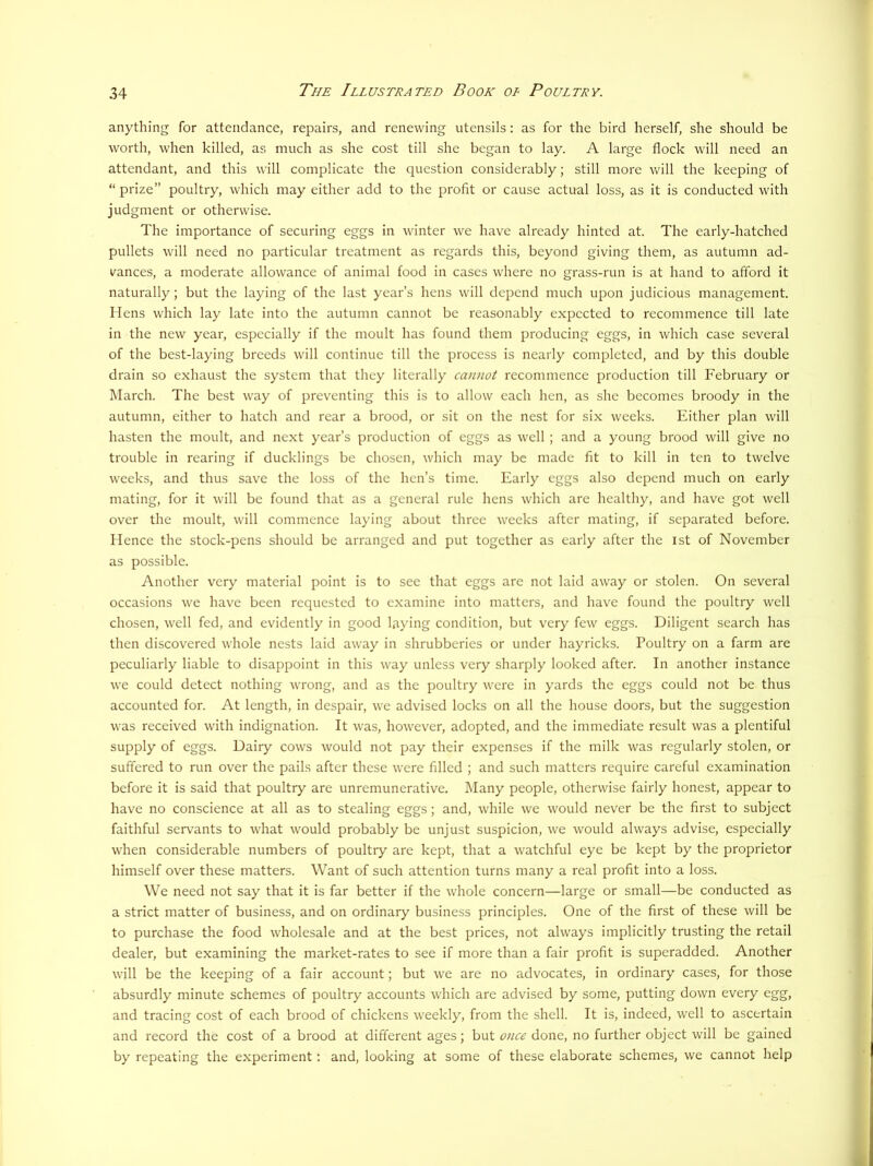 anything for attendance, repairs, and renewing utensils: as for the bird herself, she should be worth, when killed, as much as she cost till she began to lay. A large flock will need an attendant, and this will complicate the question considerably; still more will the keeping of “ prize” poultry, which may either add to the profit or cause actual loss, as it is conducted with judgment or otherwise. The importance of securing eggs in winter we have already hinted at. The early-hatched pullets will need no particular treatment as regards this, beyond giving them, as autumn ad- vances, a moderate allowance of animal food in cases where no grass-run is at hand to afford it naturally; but the laying of the last year’s hens will depend much upon judicious management. Hens which lay late into the autumn cannot be reasonably expected to recommence till late in the new year, especially if the moult has found them producing eggs, in which case several of the best-laying breeds will continue till the process is nearly completed, and by this double drain so exhaust the system that they literally cannot recommence production till February or March. The best way of preventing this is to allow each hen, as she becomes broody in the autumn, either to hatch and rear a brood, or sit on the nest for six weeks. Either plan will hasten the moult, and next year’s production of eggs as well ; and a young brood will give no trouble in rearing if ducklings be chosen, which may be made fit to kill in ten to twelve weeks, and thus save the loss of the hen’s time. Early eggs also depend much on early mating, for it will be found that as a general rule hens which arc healthy, and have got well over the moult, will commence laying about three weeks after mating, if separated before. Hence the stock-pens should be arranged and put together as early after the ist of November as possible. Another very material point is to see that eggs arc not laid away or stolen. On several occasions we have been requested to examine into matters, and have found the poultry well chosen, well fed, and evidently in good laying condition, but very few eggs. Diligent search has then discovered whole nests laid away in shrubberies or under hayricks. Poultry on a farm are peculiarly liable to disappoint in this way unless very sharply looked after. In another instance we could detect nothing wrong, and as the poultry were in yards the eggs could not be thus accounted for. At length, in despair, we advised locks on all the house doors, but the suggestion was received with indignation. It was, however, adopted, and the immediate result was a plentiful supply of eggs. Dairy cows would not pay their expenses if the milk was regularly stolen, or suffered to run over the pails after these were filled ; and such matters require careful examination before it is said that poultry are unremunerative. Many people, otherwise fairly honest, appear to have no conscience at all as to stealing eggs; and, while we would never be the first to subject faithful servants to what would probably be unjust suspicion, we would always advise, especially when considerable numbers of poultry are kept, that a watchful eye be kept by the proprietor himself over these matters. Want of such attention turns many a real profit into a loss. We need not say that it is far better if the whole concern—large or small—be conducted as a strict matter of business, and on ordinary business principles. One of the first of these will be to purchase the food wholesale and at the best prices, not always implicitly trusting the retail dealer, but examining the market-rates to see if more than a fair profit is superadded. Another will be the keeping of a fair account; but we are no advocates, in ordinary cases, for those absurdly minute schemes of poultry accounts which are advised by some, putting down every egg, and tracing cost of each brood of chickens weekly, from the shell. It is, indeed, well to ascertain and record the cost of a brood at different ages; but once done, no further object will be gained by repeating the experiment: and, looking at some of these elaborate schemes, we cannot help