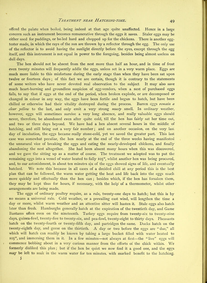 Tkeatment near Hatching-time. offend the palate when boiled, being indeed at that age quite unaffected. Hence in a large concern such an instrument becomes remunerative through the eggs it saves. Staler eggs may be either used for puddings, or boiled hard and chopped up for the chickens. There is another egg- tester made, in which the rays of the sun are thrown by a reflector through the egg. The only use of the reflector is to avoid having the sunlight directly before the eyes, except through the egg itself, and this instrument is not equal in power to the foregoing, besides being almost useless on dull days. The hen should not be absent from the nest more than half an hour, and in time of frost even twenty minutes will frequently addle the eggs, unless set in a very warm place. Eggs are much more liable to this misfortune during the early stage than when they have been sat upon twelve or fourteen days ; of this fact we are certain, though it is contrary to the statements of some writers who have never devoted real observation to the subject. It may also save much heart-burning and groundless suspicion of egg-vendors, when a nest of purchased eggs fails, to say that if eggs at the end of the period, when broken explode, or are decomposed or changed in colour in any way, the eggs have been fertile and begun to hatch, but have been chilled or otherwise had their vitality destroyed during the process. Barren eggs reviain a clear yellow to the last, and only emit a very strong musty smell. In ordinary weather, however, eggs will sometimes survive a very long absence, and really valuable eggs should never, therefore, be abandoned even after quite cold, till the hen has fairly sat her time out, and two or three days beyond. We have had a hen absent several hours in the middle of hatching, and still bring out a very fair number; and on another occasion, on the very last day of incubation, the eggs became really stone-cold, yet we saved the greater part. This last case was somewhat peculiar, the hen nearly at the end of the three weeks having manifested the unnatural vice of breaking the eggs and eating the nearly-developed chickens, and finally abandoning the nest altogether. She had been absent many hours when this was discovered, and we gave the sitting up as a matter of course. The treatment we adopted was to put the remaining eggs into a vessel of water heated to fully 105°, whilst another hen was being procured, and, to our astonishment, in about ten minutes six of the eggs showed signs of life, and eventually hatched. We note this because in all cases of a decided chill at any period this is the best plan that can be followed, the warm water getting the heat and life back into the eggs much more quickly and effectually than the hen can ; besides which, if the hen has forsaken them, they may be kept thus for hours, if necessary, with the help of a thermometer, whilst other arrangements are being made. The eggs of ordinary poultry require, as a rule, twenty-one days to hatch; but this is by no means a universal rule. Cold weather, or a prevailing east wind, will lengthen the time a day or more, whilst warm weather and an attentive sitter will hasten it. Stale eggs also hatch later than fresh. Hamburghs generally hatch at the expiration of the twentieth day, and Game Bantams often even on the nineteenth. Turkey eggs require from twenty-six to twenty-nine days, guinea-fowl, twenty-five to twenty-six, and pea-fowl, twenty-eight to thirty days. Pheasants hatch on the twenty-fourth or twenty-fifth day, and partridges the same. Ducks hatch on the twenty-eighth day, and geese on the thirtieth. A day or two before the eggs are “ due,” all which will hatch can readily be known by taking a large bucket filled with water heated to 105°, and immersing them in it. In a few minutes—not always at first—the “live” eggs will commence bobbing about in a very curious manner from the efforts of the chick within. \\'’e formerly disliked this plan; but if the hen be quiet we now find it a good one, and the eggs may be left to soak in the warm water for ten minutes, with marked benefit to the hatching. 5