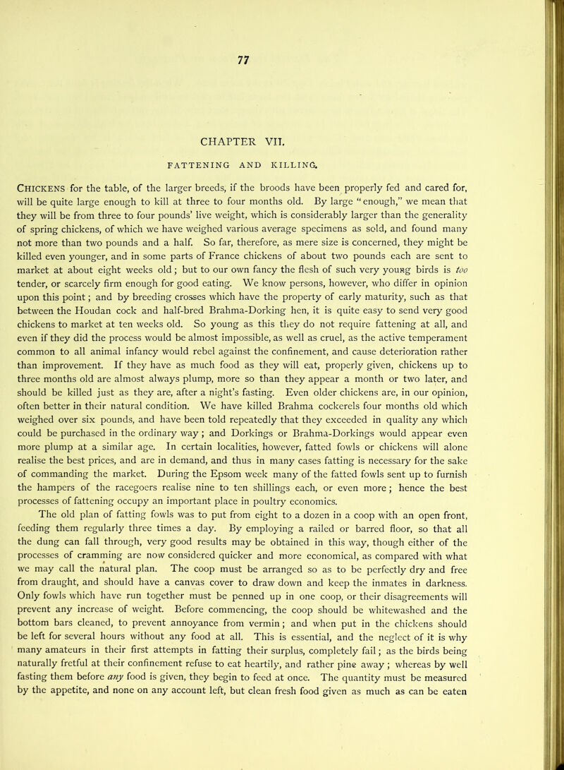 CHAPTER VIT. FATTENING AND KILLING. Chickens for the table, of the larger breeds, if the broods have been properly fed and cared for, will be quite large enough to kill at three to four months old. By large “ enough,” we mean that they will be from three to four pounds’ live weight, which is considerably larger than the generality of spring chickens, of which we have weighed various average specimens as sold, and found many not more than two pounds and a half. So far, therefore, as mere size is concerned, they might be killed even younger, and in some parts of France chickens of about two pounds each are sent to market at about eight weeks old; but to our own fancy the flesh of such very young birds is too tender, or scarcely firm enough for good eating. We know persons, however, who differ in opinion upon this point; and by breeding crosses which have the property of early maturity, such as that between the Houdan cock and half-bred Brahma-Dorking hen, it is quite easy to send very good chickens to market at ten weeks old. So young as this tliey do not require fattening at all, and even if they did the process would be almost impossible, as well as cruel, as the active temperament common to all animal infancy would rebel against the confinement, and cause deterioration rather than improvement. If they have as much food as they will eat, properly given, chickens up to three months old are almost always plump, more so than they appear a month or two later, and should be killed just as they are, after a night’s fasting. Even older chickens are, in our opinion, often better in their natural condition. We have killed Brahma cockerels four months old which weighed over six pounds, and have been told repeatedly that they exceeded in quality any which could be purchased in the ordinary way; and Dorkings or Brahma-Dorkings would appear even more plump at a similar age. In certain localities, however, fatted fowls or chickens will alone realise the best prices, and are in demand, and thus in many cases fatting Is necessary for the sake of commanding the market. During the Epsom week many of the fatted fowls sent up to furnish the hampers of the racegoers realise nine to ten shillings each, or even more; hence the best processes of fattening occupy an important place in poultry economics. The old plan of fatting fowls was to put from eight to a dozen in a coop with an open front, feeding them regularly three times a day. By employing a railed or barred floor, so that all the dung can fall through, very good results may be obtained in this way, though either of the processes of cramming are now considered quicker and more economical, as compared with what we may call the natural plan. The coop must be arranged so as to be perfectly dry and free from draught, and should have a canvas cover to draw down and keep the inmates in darkness. Only fowls which have run together must be penned up in one coop, or their disagreements will prevent any increase of weight. Before commencing, the coop should be whitewashed and the bottom bars cleaned, to prevent annoyance from vermin; and when put in the chickens should be left for several hours without any food at all. This is essential, and the neglect of it is why many amateurs in their first attempts in fatting their surplus, completely fail; as the birds being naturally fretful at their confinement refuse to eat heartily, and rather pine away ; whereas by well fasting them before any food is given, they begin to feed at once. The quantity must be measured by the appetite, and none on any account left, but clean fresh food given as much as can be eaten