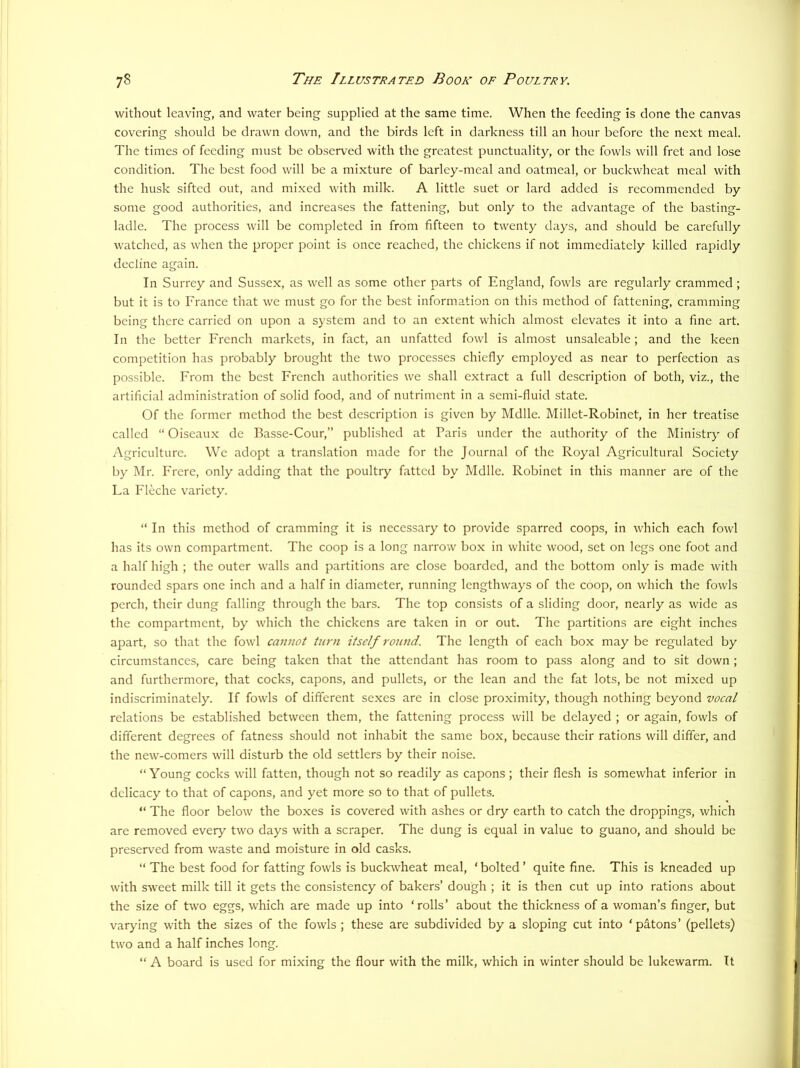 without leaving, and water being supplied at the same time. When the feeding is done the canvas covering should be drawn down, and the birds left in darkness till an hour before the next meal. The times of feeding must be observed with the greatest punctuality, or the fowls will fret and lose condition. The best food will be a mixture of barley-meal and oatmeal, or buckwheat meal with the husk sifted out, and mi.xed with milk. A little suet or lard added is recommended by some good authorities, and increases the fattening, but only to the advantage of the basting- ladle. The process will be completed in from fifteen to twenty days, and should be carefully watched, as when the proper point is once reached, the chickens if not immediately killed rajaidly decline again. In Surrey and Sussex, as well as some other parts of England, fowls are regularly crammed; but it is to France that we must go for the best information on this method of fattening, cramming being there carried on upon a system and to an extent which almost elevates it into a fine art. In the better French markets, in fact, an unfatted fowl is almost unsaleable; and the keen competition has probably brought the two processes chiefly employed as near to perfection as possible. From the best French authorities we shall extract a full description of both, viz., the artificial administration of solid food, and of nutriment in a semi-fluid state. Of the former method the best description is given by Mdlle. Millet-Robinet, in her treatise called “ Oiseaux de Basse-Cour,” published at Baris under the authority of the Ministry of Agriculture. We adopt a translation made for the Journal of the Royal Agricultural Society by Mr. Frere, only adding that the poultry fatted by Mdlle. Robinet in this manner are of the La Fleche variety. “ In this method of cramming it is necessary to provide sparred coops, in which each fowl has its own compartment. The coop is a long narrow box in white wood, set on legs one foot and a half high ; the outer walls and partitions are close boarded, and the bottom only is made with rounded spars one inch and a half in diameter, running lengthways of the coop, on which the fowls perch, their dung falling through the bars. The top consists of a sliding door, nearly as wide as the compartment, by which the chickens are taken in or out. The partitions are eight inches apart, so that the fowl cannot turn itself round. The length of each box may be regulated by circumstances, care being taken that the attendant has room to pass along and to sit down ; and furthermore, that cocks, capons, and pullets, or the lean and the fat lots, be not mixed up indiscriminately. If fowls of different sexes are in close proximity, though nothing beyond vocal relations be established between them, the fattening process will be delayed ; or again, fowls of different degrees of fatness should not inhabit the same box, because their rations will differ, and the new-comers will disturb the old settlers by their noise. “Young cocks will fatten, though not so readily as capons; their flesh is somewhat inferior in delicacy to that of capons, and yet more so to that of pullets. “ The floor below the boxes is covered with ashes or dry earth to catch the droppings, which are removed every two days with a scraper. The dung is equal in value to guano, and should be preserved from waste and moisture in old casks. “ The best food for fatting fowls is buckwheat meal, ‘ bolted ’ quite fine. This is kneaded up with sweet milk till it gets the consistency of bakers’ dough ; it is then cut up into rations about the size of two eggs, which are made up into ‘rolls’ about the thickness of a woman’s finger, but varying with the sizes of the fowls ; these are subdivided by a sloping cut into ‘patons’ (pellets) two and a half inches long. “ A board is used for mixing the flour with the milk, which in winter should be lukewarm. It