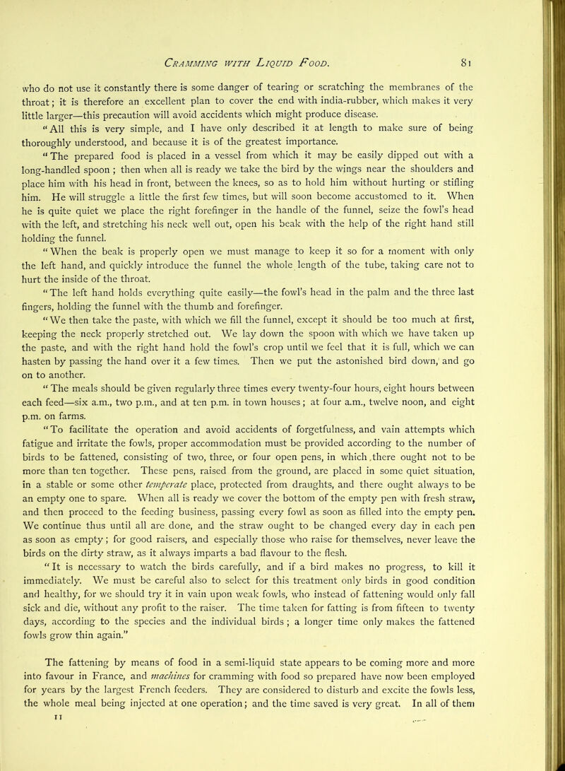 who do not use it constantly there is some danger of tearing or scratching the membranes of the throat; it is therefore an excellent plan to cover the end with india-rubber, which makes it very little larger—this precaution will avoid accidents which might produce disease. “All this is very simple, and I have only described it at length to make sure of being thoroughly understood, and because it is of the greatest importance. “The prepared food is placed in a vessel from which it may be easily dipped out with a long-handled spoon ; then when all is ready we take the bird by the wings near the shoulders and place him with his head in front, between the knees, so as to hold him without hurting or stifling him. He will struggle a little the first few times, but will soon become accustomed to it. When he is quite quiet we place the right forefinger in the handle of the funnel, seize the fowl’s head with the left, and stretching his neck well out, open his beak with the help of the right hand still holding the funnel. “When the beak is properly open we must manage to keep it so for a moment with only the left hand, and quickly introduce the funnel the whole length of the tube, taking care not to hurt the inside of the throat. “The left hand holds everything quite easily—the fowl’s head in the palm and the three last fingers, holding the funnel with the thumb and forefinger. “We then take the paste, with which we fill the funnel, except it should be too much at first, keeping the neck properly stretched out. We lay down the spoon with which we have taken up the paste, and with the right hand hold the fowl’s crop until we feel that it is full, which we can hasten by passing the hand over it a few times. Then we put the astonished bird down,' and go on to another. “ The meals should be given regularly three times every twenty-four hours, eight hours between each feed—six a.m., two p.m., and at ten p.m. in town houses; at four a.m., twelve noon, and eight p.m. on farms. “To facilitate the operation and avoid accidents of forgetfulness, and vain attempts which fatigue and irritate the fowls, proper accommodation must be provided according to the number of birds to be fattened, consisting of two, three, or four open pens, in which,there ought not to be more than ten together. These pens, raised from the ground, are placed in some quiet situation, in a stable or some other temperate place, protected from draughts, and there ought always to be an empty one to spare. When all is ready we cover the bottom of the empty pen with fresh straw, and then proceed to the feeding business, passing every fowl as soon as filled into the empty pen. We continue thus until all are done, and the straw ought to be changed every day in each pen as soon as empty; for good raisers, and especially those who raise for themselves, never leave the birds on the dirty straw, as it always imparts a bad flavour to the flesh. “ It is necessary to watch the birds carefully, and if a bird makes no progress, to kill it immediately. We must be careful also to select for this treatment only birds in good condition and healthy, for we should try it in vain upon weak fowls, who instead of fattening would only fall sick and die, without any profit to the raiser. The time taken for fatting is from fifteen to twenty days, according to the species and the individual birds ; a longer time only makes the fattened fowls grow thin again.” The fattening by means of food in a semi-liquid state appears to be coming more and more into favour in France, and machines for cramming with food so prepared have now been employed for years by the largest French feeders. They are considered to disturb and excite the fowls less, the whole meal being injected at one operation; and the time saved is very great. In all of them u