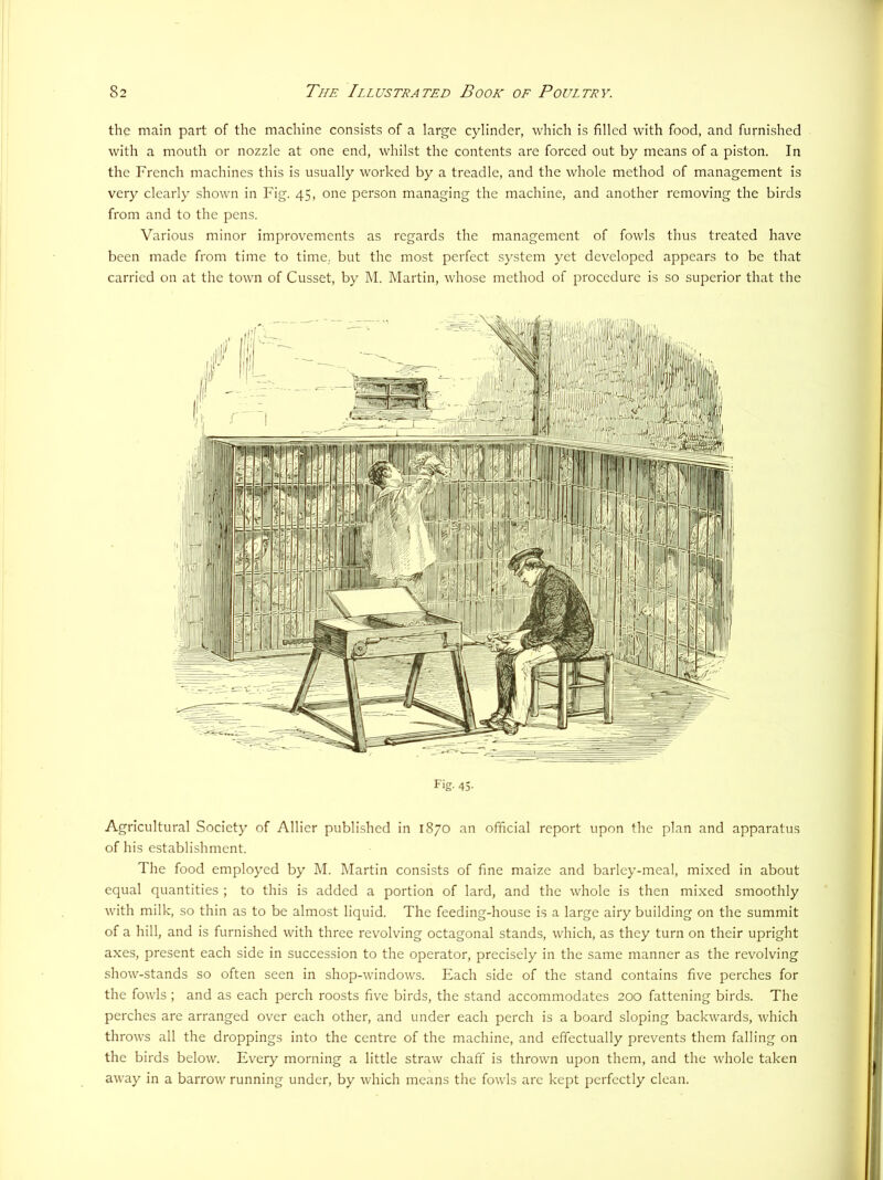 the main part of the machine consists of a large cylinder, which is filled with food, and furnished with a mouth or nozzle at one end, whilst the contents are forced out by means of a piston. In the French machines this is usually worked by a treadle, and the whole method of management is very clearly shown in Fig. 45, one person managing the machine, and another removing the birds from and to the pens. Various minor improvements as regards the management of fowls thus treated have been made from time to time, but the most perfect system yet developed appears to be that carried on at the town of Cusset, by M. Martin, whose method of procedure is so superior that the Fig. 43- Agricultural Society of Allier published in 1870 an official report upon the plan and apparatus of his establishment. The food employed by M. Martin consists of fine maize and barley-meal, mixed in about equal quantities ; to this is added a portion of lard, and the whole is then mixed smoothly with milk, so thin as to be almost liquid. The feeding-house is a large airy building on the summit of a hill, and is furnished with three revolving octagonal stands, which, as they turn on their upright axes, present each side in succession to the operator, precisely in the same manner as the revolving show-stands so often seen in shop-windows. Each side of the stand contains five perches for the fowls ; and as each perch roosts five birds, the stand accommodates 200 fattening birds. The perches are arranged over each other, and under each perch is a board sloping backwards, which throws all the droppings into the centre of the machine, and effectually prevents them falling on the birds below. Every morning a little straw chaff is thrown upon them, and the whole taken away in a barrow running under, by which means the fowls are kept perfectly clean.