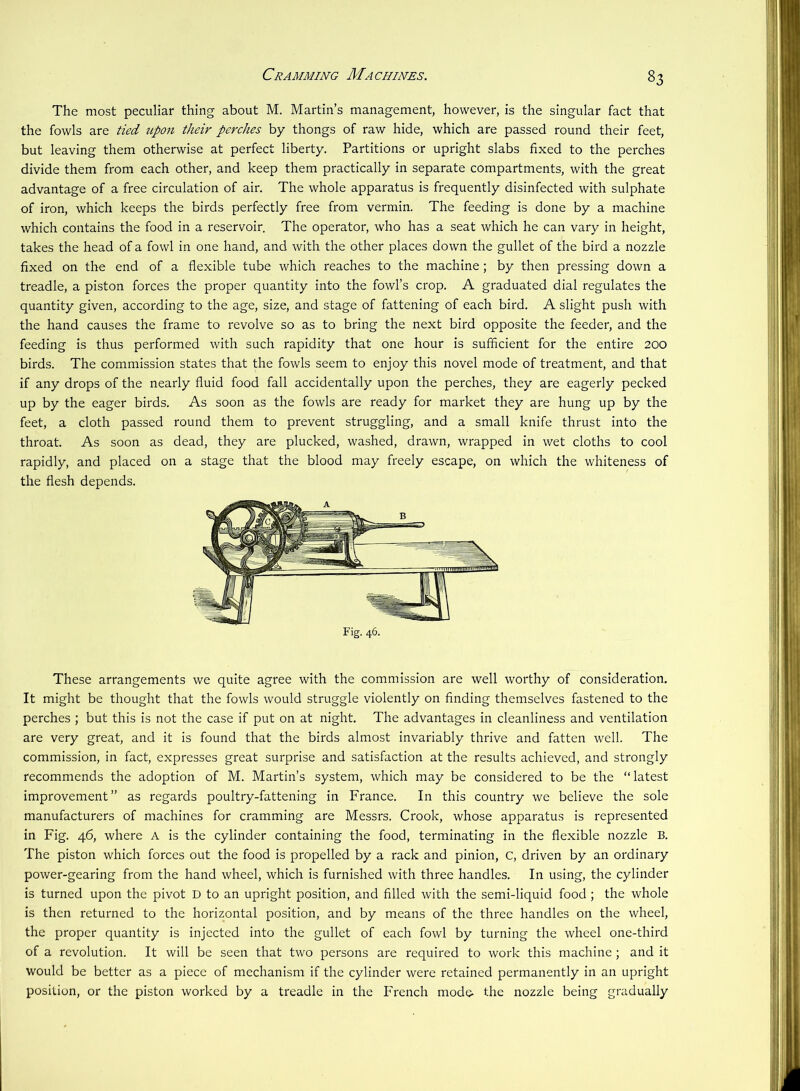 Cramming Machines. The most peculiar thing about M. Martin’s management, however, is the singular fact that the fowls are tied tipon their perches by thongs of raw hide, which are passed round their feet, but leaving them otherwise at perfect liberty. Partitions or upright slabs fixed to the perches divide them from each other, and keep them practically in separate compartments, with the great advantage of a free circulation of air. The whole apparatus is frequently disinfected with sulphate of iron, which keeps the birds perfectly free from vermin. The feeding is done by a machine which contains the food in a reservoir. The operator, who has a seat which he can vary in height, takes the head of a fowl in one hand, and with the other places down the gullet of the bird a nozzle fixed on the end of a flexible tube which reaches to the machine; by then pressing down a treadle, a piston forces the proper quantity into the fowl’s crop. A graduated dial regulates the quantity given, according to the age, size, and stage of fattening of each bird. A slight push with the hand causes the frame to revolve so as to bring the next bird opposite the feeder, and the feeding is thus performed with such rapidity that one hour is sufficient for the entire 200 birds. The commission states that the fowls seem to enjoy this novel mode of treatment, and that if any drops of the nearly fluid food fall accidentally upon the perches, they are eagerly pecked up by the eager birds. As soon as the fowls are ready for market they are hung up by the feet, a cloth passed round them to prevent struggling, and a small knife thrust into the throat. As soon as dead, they are plucked, washed, drawn, wrapped in wet cloths to cool rapidly, and placed on a stage that the blood may freely escape, on which the whiteness of the flesh depends. These arrangements we quite agree with the commission are well worthy of consideration. It might be thought that the fowls would struggle violently on finding themselves fastened to the perches ; but this is not the case if put on at night. The advantages in cleanliness and ventilation are very great, and it is found that the birds almost invariably thrive and fatten well. The commission, in fact, expresses great surprise and satisfaction at the results achieved, and strongly recommends the adoption of M. Martin’s system, which may be considered to be the “ latest improvement” as regards poultry-fattening in France. In this country we believe the sole manufacturers of machines for cramming are Messrs. Crook, whose apparatus is represented in Fig. 46, where A is the cylinder containing the food, terminating in the flexible nozzle B. The piston which forces out the food is propelled by a rack and pinion, C, driven by an ordinary power-gearing from the hand wheel, which is furnished with three handles. In using, the cylinder is turned upon the pivot D to an upright position, and filled with the semi-liquid food ; the whole is then returned to the horizontal position, and by means of the three handles on the wheel, the proper quantity is injected into the gullet of each fowl by turning the wheel one-third of a revolution. It will be seen that two persons are required to work this machine; and it would be better as a piece of mechanism if the cylinder were retained permanently in an upright position, or the piston worked by a treadle in the French mode- the nozzle being gradually