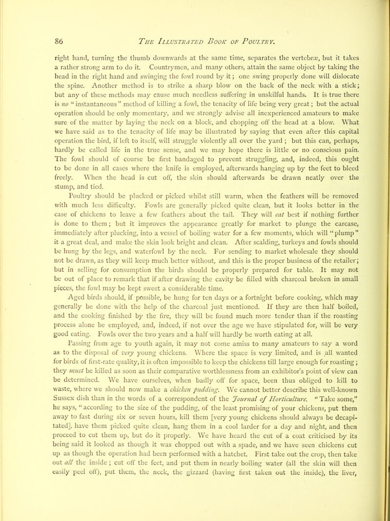right hand, turning the thumb downwards at the same time, separates the vertebrae, but it takes a rather strong arm to do it. Countrymen, and many others, attain the same object by taking the head in the right hand and swinging the fowl round by it; one swing properly done will dislocate the spine. Another method is to strike a sharp blow on the back of the neck with a stick; but any of these methods may cause much needless suffering in un.skilful hands. It is true there is no “ instantaneous ” method of killing a fowl, the tenacity of life being very great; but the actual operation should be only momentary, and we strongly advise all inexperienced amateurs to make sure of the matter by laying the neck on a block, and chopping off the head at a blow. What we have said as to the tenacity of life may be illustrated by saying that even after this capital operation the bird, if left to itself, will struggle violently all over the yard ; but this can, perhaps, hardly be called life in the true sense, and we may hope there is little or no conscious pain. The fowl should of course be first bandaged to prevent struggling, and, indeed, this ought to be done in all cases where the knife is employed, afterwards hanging up by the feet to bleed freely. When the head is cut off, the skin should afterwards be drawn neatly over the stump, and tied. Poultiy should be plucked or picked whilst still warm, when the feathers will be removed with much less difficulty. Fowls arc generally picked quite clean, but it looks better in the case of chickens to leave a few feathers about the tail. They will cat best if nothing further is done to them ; but it improves the appearance greatly for market to plunge the carcase, immediately after plucking, into a vessel of boiling water for a few moments, which will “plump” it a great deal, and make the skin look bright and clean. After scalding, turkeys and fowls should be hung by the legs, and waterfowl by the neck. For sending to market wholesale they should not be drawn, as they will keep much better without, and this is the proper business of the retailer; but in selling for consumption the birds should be properly prepared for table. It may not be out of place to remark that if after drawing the cavity be filled with charcoal broken in small pieces, the fowl may be kept sweet a considerable time. Aged birds should, if possible, be hung for ten days or a fortnight before cooking, which may generally be done with the help of the charcoal just mentioned. If they are then half boiled, and the cooking finished by the fire, they will be found much more tender than if the roasting process alone be employed, and, indeed, if not over the age we have stipulated for, will be very good eating. Fowls over the two years and a half will hardly be worth eating at all. Passing from age to youth again, it may not come amiss to many amateurs to say a word as to the disposal of very young chickens. Where the space is very limited, and is all wanted for birds of first-rate quality, it is often impossible to keep the chickens till large enough for roasting; they must be killed as soon as their comparative worthlessness from an exhibitor’s point of view can be determined. We have ourselves, when badly off for space, been thus obliged to kill to waste, where we should now make a chicken pudding. We cannot better describe this well-known Sussex dish than in the words of a correspondent of the Jour)ial of Horticulture. “ Take some,” he says, “according to the size of the pudding, of the least promising of your chickens, put them away to fast during six or seven hours, kill them [very young chickens should always be decapi- tated], have them picked quite clean, hang them in a cool larder for a day and night, and then proceed to cut them up, but do it properly. We have heard the cut of a coat criticised by its being said it looked as though it was chopped out with a spade, and we have seen chickens cut up as though the operation had been performed with a hatchet. First take out the crop, then take out all the inside ; cut off the feet, and put them in nearly boiling water (all the skin will then easily peel off), put them., the neck, the gizzard (having first taken out the inside), the liver,