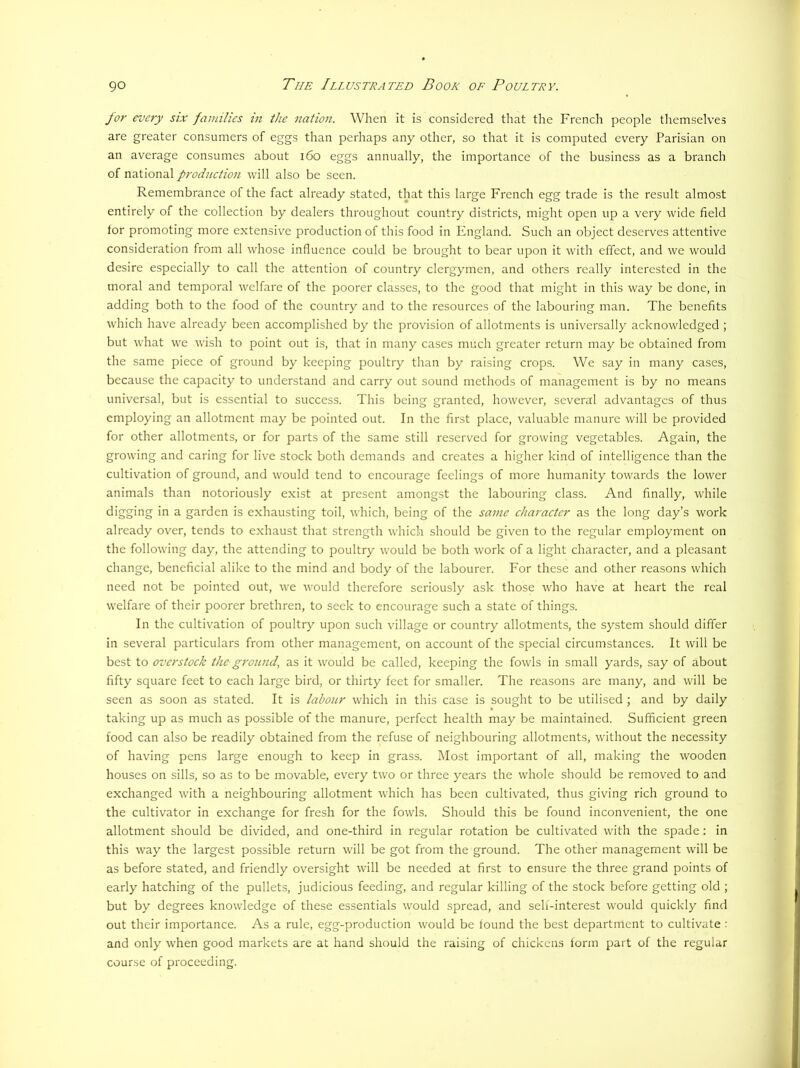 for every six families in the nation. When it is considered that the French people themselves are greater consumers of eggs than perhaps any other, so that it is computed every Parisian on an average consumes about i6o eggs annually, the importance of the business as a branch of national prodnetion will also be seen. Remembrance of the fact already stated, that this large French egg trade is the result almost entirely of the collection by dealers throughout country districts, might open up a very wide field for promoting more extensive production of this food in England. Such an object deserves attentive consideration from all whose influence could be brought to bear upon it with effect, and we would desire especially to call the attention of country clergymen, and others really interested in the moral and temporal welfare of the poorer classes, to the good that might in this way be done, in adding both to the food of the country and to the resources of the labouring man. The benefits which have already been accomplished by the provision of allotments is universally acknowledged ; but what we wish to point out is, that in many cases much greater return may be obtained from the same piece of ground by keeping poultry than by raising crops. We say in many cases, because the capacity to understand and carry out sound methods of management is by no means universal, but is essential to success. This being granted, however, several advantages of thus employing an allotment may be pointed out. In the first place, valuable manure will be provided for other allotments, or for parts of the same still reserved for growing vegetables. Again, the growing and caring for live stock both demands and creates a higher kind of intelligence than the cultivation of ground, and would tend to encourage feelings of more humanity towards the lower animals than notoriously exist at present amongst the labouring class. And finally, while digging in a garden is exhausting toil, which, being of the same character as the long day’s work already over, tends to exhaust that strength which should be given to the regular employment on the following day, the attending to poultry would be both work of a light character, and a pleasant change, beneficial alike to the mind and body of the labourer. For these and other reasons which need not be pointed out, we would therefore seriously ask those who have at heart the real welfare of their poorer brethren, to seek to encourage such a state of things. In the cultivation of poultry upon such village or country allotments, the system should differ in several particulars from other management, on account of the special circumstances. It will be best to overstock the ground, as it would be called, keeping the fowls in small yards, say of about fifty square feet to each large bird, or thirty feet for smaller. The reasons are many, and will be seen as soon as stated. It is labour which in this case is sought to be utilised ; and by daily taking up as much as possible of the manure, perfect health may be maintained. Sufficient green food can also be readily obtained from the refuse of neighbouring allotments, without the necessity of having pens large enough to keep in grass. Most important of all, making the w'ooden houses on sills, so as to be movable, every two or three years the whole should be removed to and exchanged with a neighbouring allotment which has been cultivated, thus giving rich ground to the cultivator in exchange for fresh for the fowls. Should this be found inconvenient, the one allotment should be divided, and one-third in regular rotation be cultivated with the spade: in this way the largest possible return will be got from the ground. The other management will be as before stated, and friendly oversight will be needed at first to ensure the three grand points of early hatching of the pullets, judicious feeding, and regular killing of the stock before getting old ; but by degrees knowledge of these essentials would spread, and self-interest would quickly find out their importance. As a rule, egg-production would be found the best department to cultivate : and only when good markets are at hand should the raising of chickens form part of the regular course of proceeding.