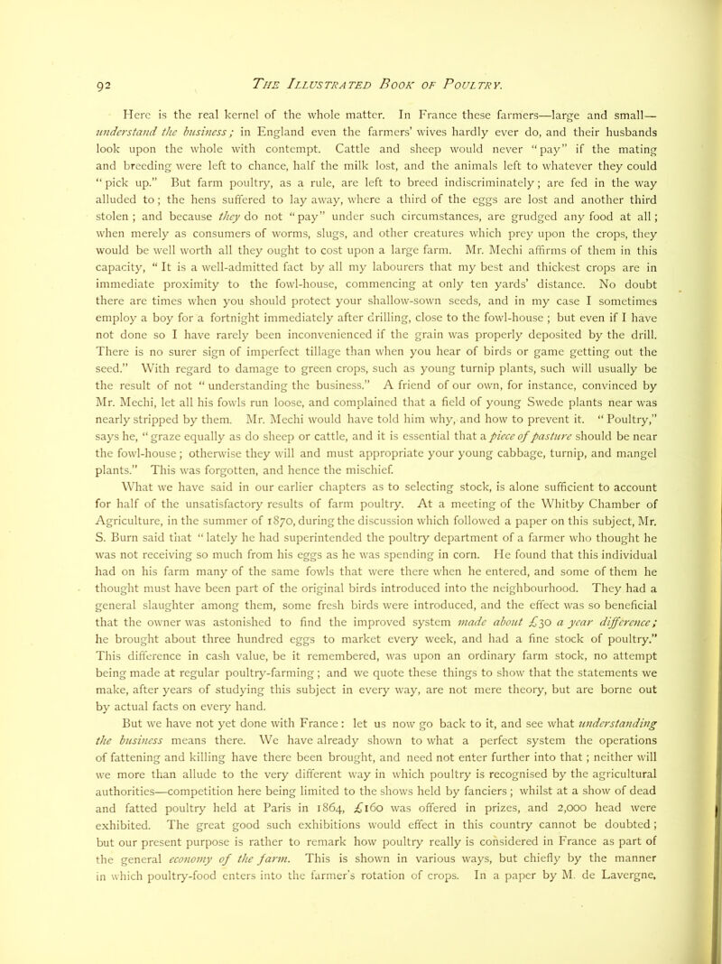 Here is the real kernel of the whole matter. In France these farmers—large and small— ■understand the business; in England even the farmers’ wives hardly ever do, and their husbands look upon the whole with contempt. Cattle and sheep would never “pay” if the mating and breeding were left to chance, half the milk lost, and the animals left to whatever they could “ pick up.” But farm poultry, as a rule, are left to breed indiscriminately; are fed in the way alluded to; the hens suffered to lay away, where a third of the eggs are lost and another third stolen; and because they do not “pay” under such circumstances, are grudged any food at all; when merely as consumers of worms, slugs, and other creatures which prey upon the crops, they would be well worth all they ought to cost upon a large farm. Mr. Mechi affirms of them in this capacity, “ It is a well-admitted fact by all my labourers that my best and thickest crops are in immediate proximity to the fowl-house, commencing at only ten yards’ distance. No doubt there are times when you should protect your shallow-sown seeds, and in my case I sometimes employ a boy for a fortnight immediately after drilling, close to the fowl-house ; but even if I have not done so I have rarely been inconvenienced if the grain was properly deposited by the drill. There is no surer sign of imperfect tillage than when you hear of birds or game getting out the seed.” With regard to damage to green crops, such as young turnip plants, such will usually be the result of not “ understanding the business.” A friend of our own, for instance, convinced by Mr. Mechi, let all his fowls run loose, and complained that a field of young Swede plants near was nearly stripped by them. Mr. Mechi would have told him why, and how to prevent it. “ Poultry,” says he, “graze equally as do sheep or cattle, and it is essential that a pieee of pasture should be near the fowl-house; otherwise they will and must appropriate your young cabbage, turnip, and mangel plants.” This was forgotten, and hence the mischief What we have said in our earlier chapters as to selecting stock, is alone sufficient to account for half of the unsatisfactory results of farm poultry. At a meeting of the Whitby Chamber of Agriculture, in the summer of 1870, during the discussion which followed a paper on this subject, Mr. S. Burn said that “ lately he had superintended the poultry department of a farmer who thought he was not receiving so much from his eggs as he was spending in corn. He found that this individual had on his farm many of the same fowls that were there when he entered, and some of them he thought must have been part of the original birds introduced into the neighbourhood. They had a general slaughter among them, some fresh birds were introduced, and the effect was so beneficial that the owner was astonished to find the improved system made about £yo a year difference; he brought about three hundred eggs to market every week, and had a fine stock of poultry.” This difference in cash value, be it remembered, was upon an ordinary farm stock, no attempt being made at regular poultry-farming; and we quote these things to show that the statements we make, after years of studying this subject in every way, are not mere theory, but are borne out by actual facts on every hand. But we have not yet done with France: let us now go back to it, and see what understanding the business means there. We have already shown to what a perfect system the operations of fattening and killing have there been brought, and need not enter further into that; neither will we more than allude to the very different way in which poultry is recognised by the agricultural authorities—competition here being limited to the shows held by fanciers ; whilst at a show of dead and fatted poultry held at Paris in 1864, £160 was offered in prizes, and 2,000 head were exhibited. The great good such exhibitions would effect in this country cannot be doubted; but our present purpose is rather to remark how poultry really is considered in France as part of the general eco7iomy of the farm. This is shown in various ways, but chiefly by the manner in which poultr>'-food enters into the farmer’s rotation of crops. In a paper by M. de Lavergne,