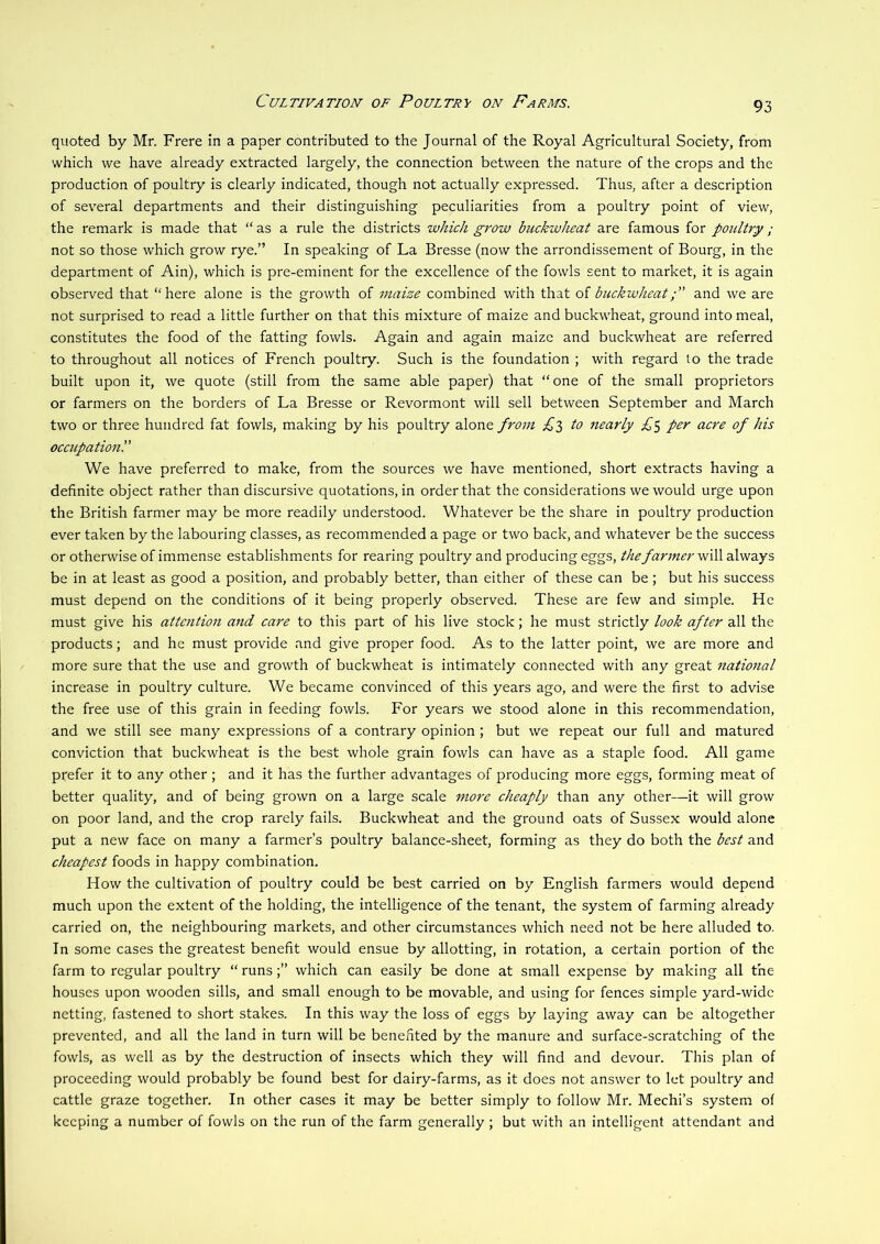 quoted by Mr. Frere in a paper contributed to the Journal of the Royal Agricultural Society, from which we have already extracted largely, the connection between the nature of the crops and the production of poultry is clearly indicated, though not actually expressed. Thus, after a description of several departments and their distinguishing peculiarities from a poultry point of view, the remark is made that “ as a rule the districts which g7'0w buckwheat are famous for poultry ; not so those which grow rye.” In speaking of La Bresse (now the arrondissement of Bourg, in the department of Ain), which is pre-eminent for the excellence of the fowls sent to market, it is again observed that “here alone is the growth of maize combined with that of buckwheatand we are not surprised to read a little further on that this mixture of maize and buckwheat, ground into meal, constitutes the food of the fatting fowls. Again and again maize and buckwheat are referred to throughout all notices of French poultry. Such is the foundation ; with regard to the trade built upon it, we quote (still from the same able paper) that “one of the small proprietors or farmers on the borders of La Bresse or Revormont will sell between September and March two or three hundred fat fowls, making by his poultry alone from C3 to 7iearly per acre of his occupatio7il’ We have preferred to make, from the sources we have mentioned, short extracts having a definite object rather than discursive quotations, in order that the considerations we would urge upon the British farmer may be more readily understood. Whatever be the share in poultry production ever taken by the labouring classes, as recommended a page or two back, and whatever be the success or otherwise of immense establishments for rearing poultry and producing eggs, the far7ner will always be in at least as good a position, and probably better, than either of these can be ; but his success must depend on the conditions of it being properly observed. These are few and simple. He must give his atte7itio7i and care to this part of his live stock; he must strictly look after all the products; and he must provide and give proper food. As to the latter point, we are more and more sure that the use and growth of buckwheat is intimately connected with any great 7iatio7ial increase in poultry culture. We became convinced of this years ago, and were the first to advise the free use of this grain in feeding fowls. For years we stood alone in this recommendation, and we still see many expressions of a contrary opinion; but we repeat our full and matured conviction that buckwheat is the best whole grain fowls can have as a staple food. All game prefer it to any other ; and it has the further advantages of producing more eggs, forming meat of better quality, and of being grown on a large scale more cheaply than any other—it will grow on poor land, and the crop rarely fails. Buckwheat and the ground oats of Sussex would alone put a new face on many a farmer’s poultry balance-sheet, forming as they do both the best and cheapest foods in happy combination. How the cultivation of poultry could be best carried on by English farmers would depend much upon the extent of the holding, the intelligence of the tenant, the system of farming already carried on, the neighbouring markets, and other circumstances which need not be here alluded to. In some cases the greatest benefit would ensue by allotting, in rotation, a certain portion of the farm to regular poultry “ runswhich can easily be done at small expense by making all the houses upon wooden sills, and small enough to be movable, and using for fences simple yard-wide netting, fastened to short stakes. In this way the loss of eggs by laying away can be altogether prevented, and all the land in turn will be benefited by the manure and surface-scratching of the fowls, as well as by the destruction of insects which they will find and devour. This plan of proceeding would probably be found best for dairy-farms, as it does not answer to let poultry and cattle graze together. In other cases it may be better simply to follow Mr. Mechi’s system of keeping a number of fowls on the run of the farm generally ; but with an intelligent attendant and