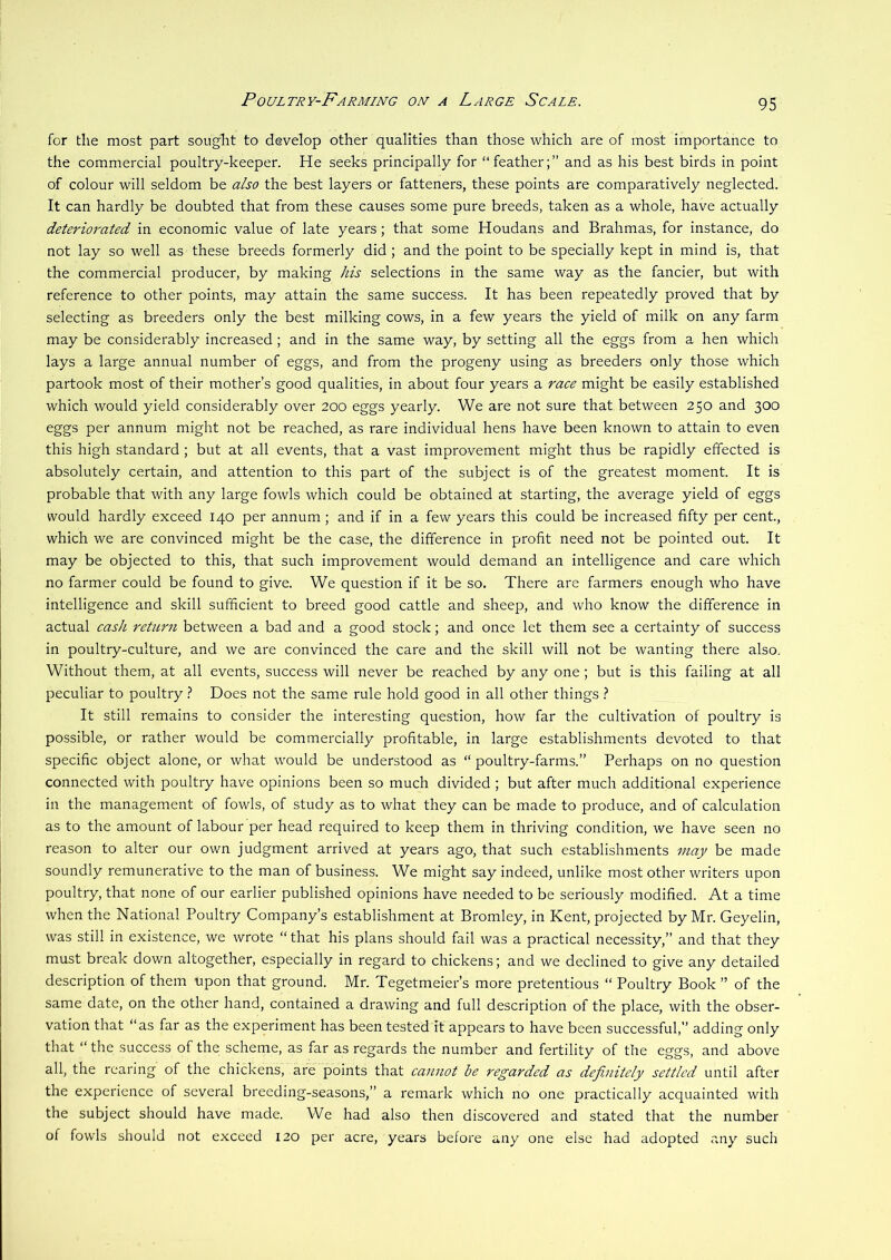 for the most part sought to develop other qualities than those which are of most importance to the commercial poultry-keeper. He seeks principally for “feather;” and as his best birds in point of colour will seldom be also the best layers or fatteners, these points are comparatively neglected. It can hardly be doubted that from these causes some pure breeds, taken as a whole, have actually deteriorated in economic value of late years; that some Houdans and Brahmas, for instance, do not lay so well as these breeds formerly did ; and the point to be specially kept in mind is, that the commercial producer, by making his selections in the same way as the fancier, but with reference to other points, may attain the same success. It has been repeatedly proved that by selecting as breeders only the best milking cows, in a few years the yield of milk on any farm may be considerably increased; and in the same way, by setting all the eggs from a hen which lays a large annual number of eggs, and from the progeny using as breeders only those which partook most of their mother’s good qualities, in about four years a race might be easily established which would yield considerably over 200 eggs yearly. We are not sure that between 250 and 300 eggs per annum might not be reached, as rare individual hens have been known to attain to even this high standard; but at all events, that a vast improvement might thus be rapidly effected is absolutely certain, and attention to this part of the subject is of the greatest moment. It is probable that with any large fowls which could be obtained at starting, the average yield of eggs would hardly exceed 140 per annum; and if in a few years this could be increased fifty per cent, which we are convinced might be the case, the difference in profit need not be pointed out. It may be objected to this, that such improvement would demand an intelligence and care which no farmer could be found to give. We question if it be so. There are farmers enough who have intelligence and skill sufficient to breed good cattle and sheep, and who know the difference in actual cash return between a bad and a good stock; and once let them see a certainty of success in poultry-culture, and we are convinced the care and the skill will not be wanting there also. Without them, at all events, success will never be reached by any one ; but is this failing at all peculiar to poultry t Does not the same rule hold good in all other things ? It still remains to consider the interesting question, how far the cultivation of poultry is possible, or rather would be commercially profitable, in large establishments devoted to that specific object alone, or what would be understood as “ poultry-farms.” Perhaps on no question connected with poultry have opinions been so much divided ; but after much additional experience in the management of fowls, of study as to what they can be made to produce, and of calculation as to the amount of labour per head required to keep them in thriving condition, we have seen no reason to alter our own judgment arrived at years ago, that such establishments may be made soundly remunerative to the man of business. We might say indeed, unlike most other writers upon poultry, that none of our earlier published opinions have needed to be seriously modified. At a time when the National Poultry Company’s establishment at Bromley, in Kent, projected by Mr. Geyelin, was still in existence, we wrote “ that his plans should fail was a practical necessity,” and that they must break down altogether, especially in regard to chickens; and we declined to give any detailed description of them upon that ground. Mr. Tegetmeier’s more pretentious “ Poultry Book ” of the same date, on the other hand, contained a drawing and full description of the place, with the obser- vation that “as far as the experiment has been tested it appears to have been successful,” adding only that “ the success of the scheme, as far as regards the number and fertility of the eggs, and above all, the rearing of the chickens, are points that cannot be regarded as definitely settled until after the experience of several breeding-seasons,” a remark which no one practically acquainted with the subject should have made. We had also then discovered and stated that the number of fowls should not exceed 120 per acre, years before any one else had adopted any such