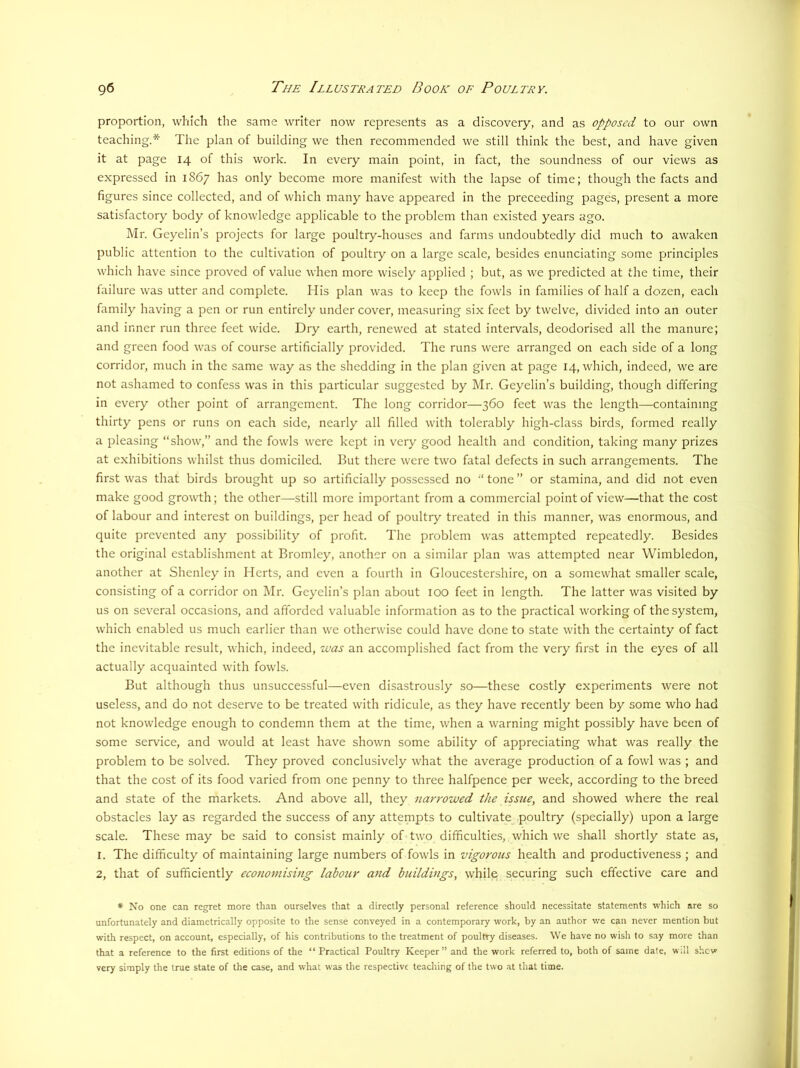 proportion, which the same writer now represents as a discovery, and as opposed to our own teaching.* The plan of building we then recommended we still think the best, and have given it at page 14 of this w'ork. In every main point, in fact, the soundness of our views as expressed in 1867 has only become more manifest with the lapse of time; though the facts and figures since collected, and of which many have appeared in the preceeding pages, present a more satisfactory body of knowledge applicable to the problem than existed years ago. Mr. Geyelin’s projects for large poultry-houses and farms undoubtedly did much to awaken public attention to the cultivation of poultry on a large scale, besides enunciating some principles which have since proved of value when more wisely applied ; but, as we predicted at the time, their failure was utter and complete. His plan was to keep the fowls in families of half a dozen, each family having a pen or run entirely undercover, measuring six feet by twelve, divided into an outer and inner run three feet wide. Dry earth, renewed at stated intervals, deodorised all the manure; and green food was of course artificially provided. The runs were arranged on each side of a long corridor, much in the same way as the shedding in the plan given at page 14, which, indeed, we are not ashamed to confess was in this particular suggested by Mr. Geyelin’s building, though differing in every other point of arrangement. The long corridor—360 feet was the length—containing thirty pens or runs on each side, nearly all filled with tolerably high-class birds, formed really a pleasing “show,” and the fowls were kept in very good health and condition, taking many prizes at exhibitions whilst thus domiciled. But there were two fatal defects in such arrangements. The first was that birds brought up so artificially possessed no “ tone ” or stamina, and did not even make good growth; the other—still more important from a commercial point of view—that the cost of labour and interest on buildings, per head of poultry treated in this manner, was enormous, and quite prevented any possibility of profit. The problem was attempted repeatedly. Besides the original establishment at Bromley, another on a similar plan was attempted near Wimbledon, another at Shenley in Herts, and even a fourth in Gloucestershire, on a somewhat smaller scale, consisting of a corridor on IMr. Geyclin’s plan about lOO feet in length. The latter was visited by us on several occasions, and afforded valuable information as to the practical working of the system, which enabled us much earlier than we otherwise could have done to state with the certainty of fact the inevitable result, which, indeed, was an accomplished fact from the very first in the eyes of all actually acquainted with fowls. But although thus unsuccessful—even disastrously so—these costly experiments were not useless, and do not deserve to be treated with ridicule, as they have recently been by some who had not knowledge enough to condemn them at the time, when a warning might possibly have been of some service, and would at least have shown some ability of appreciating what was really the problem to be solved. They proved conclusively what the average production of a fowl was ; and that the cost of its food varied from one penny to three halfpence per week, according to the breed and state of the markets. And above all, they narrowed the issue, and showed where the real obstacles lay as regarded the success of any attempts to cultivate poultry (specially) upon a large scale. These may be said to consist mainly of two difficulties, which we shall shortly state as, 1. The difficulty of maintaining large numbers of fowls in vigorous health and productiveness ; and 2, that of sufficiently eeonomising labour and buildings, while securing such effective care and ♦ No one can regret more than ourselves that a directly personal reference should necessitate statements which are so unfortunately and diametrically opposite to the sense conveyed in a contemporary work, by an author we can never mention but with respect, on account, especially, of his contributions to the treatment of poultry diseases. We have no wish to say more than that a reference to the first editions of the “ Practical Poultry Keeper” and the work referred to, both of same date, wdl shew very simply the true state of the case, and what was the respective teaching of the two at that time.