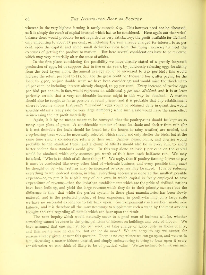 whereas in the very highest farming it rarely exceeds ;£^I5. This however need not be discussed, as It is simply the result of capital invested which has to be considered. Here again our theoretical balance-sheet would probably be not regarded as very satisfactory, the profit available for dividend only amounting to about 15 per cent., or, including the sum already charged for interest, to 20 per cent, upon the capital, and some small deduction even from this being necessary to meet the expenses of getting the produce to market. But here several considerations have to be reviewed which may very materially alter the state of aft’airs. In the first place, considering the possibility we have already stated of a greatly increased production of eggs, let us suppose that in five or six years, by judiciously selecting eggs for sitting from the best layers alone, the annual average could be increased to 230 per bird; this would increase the return per fowl to i is. 6d., and the gross profit per thousand fowls, after paying for the food, to ;£'400, or just double what we have been considering, and would raise the dividend to 48 per cent., or including interest already charged, to 53 per cent. Every increase of twelve eggs per bird per annum, in fact, would represent an additional 5 per cent, dividend, and it is at least perfectly certain that a very considerable increase might in this way be obtained. A market should also be sought as far as possible at retail prices; and it is probable that any establishment where it became known that really “new-laid” eggs could be obtained daily in quantities, would speedily obtain a ready sale for very large numbers; while such a sale would have the same effect in increasing the net profit materially. Again, it is by no means meant to be conveyed that the poultry-runs should be kept as so many open plots of grass. A considerable number of trees for shade and shelter from rain (for it is not desirable the fowls should be forced into the houses in rainy weather) are needed, and crop-bearing trees would be necessarily selected, which should not only shelter the birds, but at the same time yield a considerable return of their own. Apples, pears, plums, and cherries would probably be the standard trees; and a clump of filberts should also be in every run, to afford better shelter than standards would give. In this way alone at least 5 per cent, on the capital would be obtained, which only assumes 30s. worth of fruit from each half-acre run. We may be asked, “Who is to think of all these things.^” We reply, that if poultry-farming is ever to pay it must be conducted like every other kind of wholesale business, and every possible thing must be thought of by which returns may be increased or expenses may be saved. It is by reducing everything to well-ordered system, in which everything necessary is done at the smallest possible expense—or, to put it in a plain way of our own, in which capital is freely employed to save expenditure of revenue—that the leviathan establishments which are the pride of civilised nations have been built up, and yield the large revenue which they do to their princely owners: but the difference is this—that while the perfect system in these giant manufactories has been slowly matured, and is the perfected product of long experience, in poultry-farming on a large scale we have no successful experience to fall back upon. Such experiments as have been made were failures; and it is therefore all the more necessary to supplement such a want by the most anxious thought and caie regarding all details which can bear upon the result. The next inquiry which would naturally occur to a good man of business will be, whether something cannot be saved in the principal items of interest on buildings and cost of labour. We have assumed that one man at 20s. per week can take charge of 1,000 fowls in flocks of fifty, and this we are sure he can do; but can he do more 1 We are sorry to say we cannot, for reasons already given, answer this question. There is no experience we can go upon, and we are, in fact, discussing a matter hitherto untried, and simply endeavouring to bring to bear upon it every consideration we can think of likely to be of practical value. We are inclined to think one man