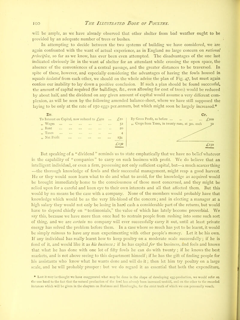 will be ample, as we have already observ-ed that other shelter from bad weather ought to be provided by an adequate number of trees or bushes. In attempting to decide between the two systems of building we have considered, we are again confronted with the want of actual experience, as in England no large concern on rational principles, so far as we know, has ever been even attempted. The disadvantages of the one last indicated obviously lie in the want of shelter for an attendant while crossing the open space, the absence of the conveniences of a central passage, and the greater distances to be traversed. In spite of these, however, and especially considering the advantages of having the fowls housed in squads isolated from each other, we should on the whole advise the plan of Fig. 47, but must again confess our inability to lay down a positive conclusion. If such a plan should be found successful, the amount of capital required (for buildings, &c., even allowing for cost of trees) would be reduced by about half, and the dividend on any given amount of capital would assume a very different com- plexion, as will be seen by the following amended balance-sheet, where \ve have still supposed the laying to be only at the rate of 150 eggs per,annum, but which might soon be largely increased.* Dr. To Interest on Capital, now reduced to /'400 ... £,10 „ Wages 52 ,, Rent .. 20 ,, Taxes ... ... ... ... .. ... 4 ,, Net Profit 134 Cr. By Gross Profit, as before ... .. ... ... £'2'0O But speaking of a “dividend ” reminds us to state emphatically that we have no belief whatever in the capability of “ companies ” to carry on such business with profit. We do believe that an intelligent individual, or even a firm, possessing not only sufficient capital, but—a much scarcer thing —the thorough knowledge of fowls and their successful management, might reap a good harvest. He or they would soon learn what to do and what to avoid, for the knowledge as acquired would be brought immediately home to the consciousness of those most concerned, and they might be relied upon for a careful and keen eye to their own interests and all that affected them. But this would by no means be the case with a company. None of the members would probably have that knowledge which would be as the v^ery life-blood of the concern; and in electing a manager at a high salary they would not only be losing in hard cash a considerable part of the returns, but would have to depend chiefly on “ testimonials,” the value of which has lately become proverbial. We say this, because we have more than once had to restrain people from rushing into some such sort of thing, and we are certain no company Avill ever successfully carry it out, until at least private energy has solved the problem before them. In a case where so much has yet to be learnt, it would be simply ruinous to have any man experimenting with other people’s money. Let it be his own. If any individual has really learnt how to keep poultry on a moderate scale successfully; if he is fond of it, and would like it as his business ; if he has capital for the business, and feels and knows that what he has done with one lot of fifty fowls he can do with twenty ; if he knows the best markets, and is not above seeing to this department himself; if he has the gift of finding people for his assistants who know what he wants done and will do it; then let him try poultry on a large scale, and he will probably prosper: but we do regard it as essential that both the expenditure, * Lest it may be thought we have e.xaggerated what may be done in the shape of developing egg-production, we would refer on the one hand to the fact that the natural production of the fowl has already been increased tenfold, and on the other to the recorded instances which will be given in the chapters on Brahmas and Hamburglis, for the strict truth of which we can personally voucln